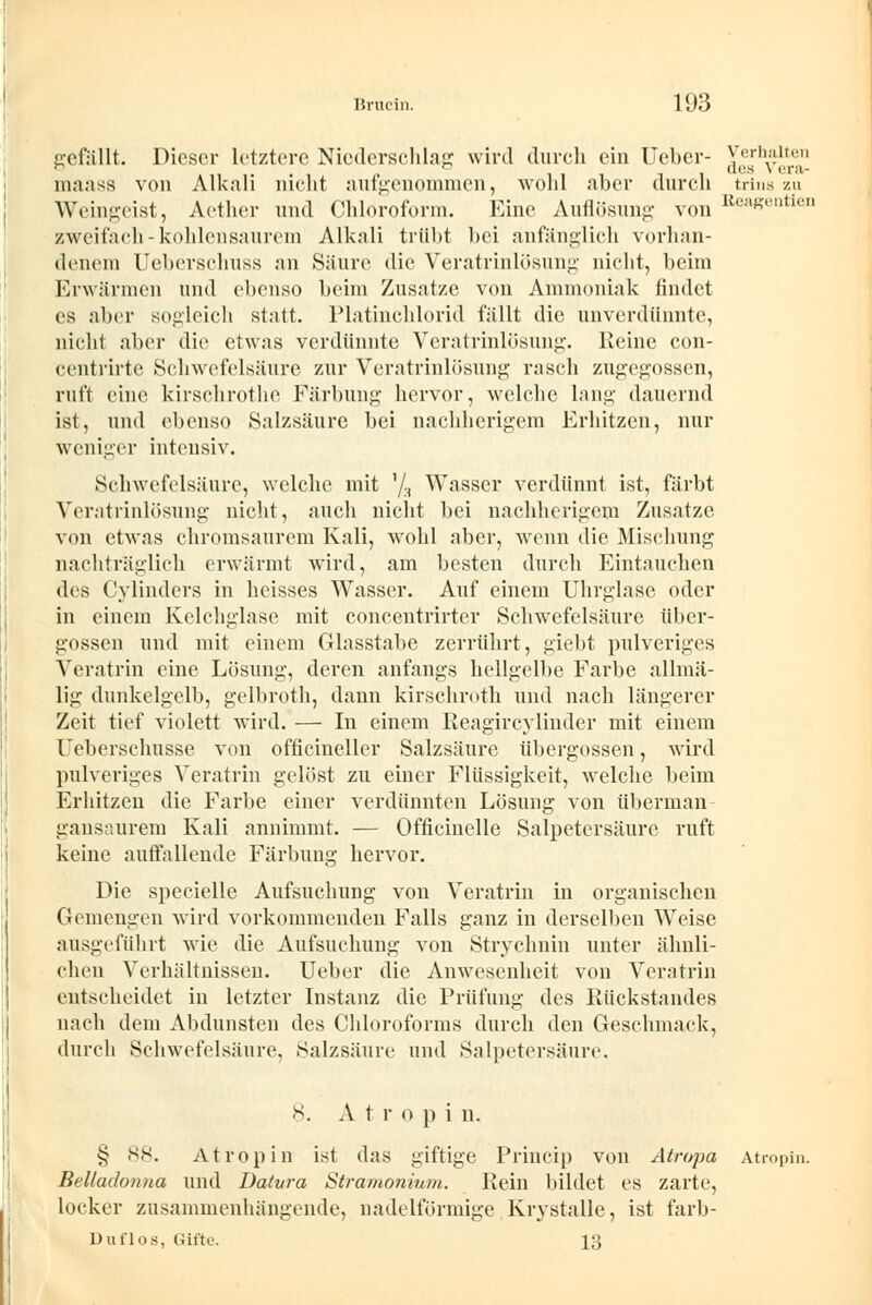 gefällt. Dieser letztere Niederschlag wird durch ein lieber- Verhalten n lllll (^'S ^ 6ra maass von Alkali nicht aufgenommen, wohl aber durch trina zu Weingeist, Aether und Chloroform. Eine Auflösung von ReaeentieD zweifach - kohlensaurem Alkali trübt bei anfänglich vorhan- denem Ueberschuss an Säure die Veratrinlösung nicht, beim Erwärmen und ebenso beim Zusätze von Ammoniak findet es aber sogleich statt. Platinchlorid fällt die unverdünnte, nicht aber die etwas verdünnte Veratrinlösung. Keine con- centrirte Schwefelsäure zur Veratrinlösung rasch zugegossen, ruft eine kirschrothe Färbung hervor, welche lang dauernd ist, und ebenso Salzsäure bei nachherigem Erhitzen, nur weniger intensiv. Schwefelsäure, welche mit '/, Wasser verdünnt ist, färbt Veratrinlösung nicht, auch nicht bei nachherigem Zusätze von etwas chromsaurem Kali, wohl aber, wenn die Mischung nachträglich erwärmt wird, am besten durch Eintauchen des Cylinders in heisses Wasser. Auf einem Uhrglase oder in einem Kelchglase mit concentrirter Schwefelsäure über- gössen und mit einem Glasstabe zerrührt, giebt pulveriges Veratrin eine Lösung, deren anfangs hellgelbe Farbe allmä- lig dunkelgelb, gelbroth, dann kirschroth und nach längerer Zeit tief violett wird. — In einem Reagircylinder mit einem Ueberschusse von officineller Salzsäure übergössen, wird pulveriges Veratrin gelöst zu einer Flüssigkeit, welche beim Erhitzen die Farbe einer verdünnten Lösung von überman- gansaurem Kali annimmt. — Officinelle Salpetersäure ruft keine auffallende Färbung hervor. Die specielle Aufsuchung von Veratrin in organischen Gemengen wird vorkommenden Falls ganz in derselben Weise ausgeführt wie die Aufsuchung von Strychnin unter ähnli- chen Verhältnissen. Ueber die Anwesenheit von Veratrin entscheidet in letzter Instanz die Prüfung des Rückstandes nach dem Abdunsten des Chloroforms durch den Geschmack, durch Schwefelsäure, Salzsäure und Salpetersäure. 8. A t r o p i n. § 88. Atropin ist das giftige Princip von Atropa Atropin. Belladonna und Datura Stramonium. Rein bildet es zarte, locker zusammenhängende, nadeiförmige Krystalle, ist farb- Duflos, Gifte. 13