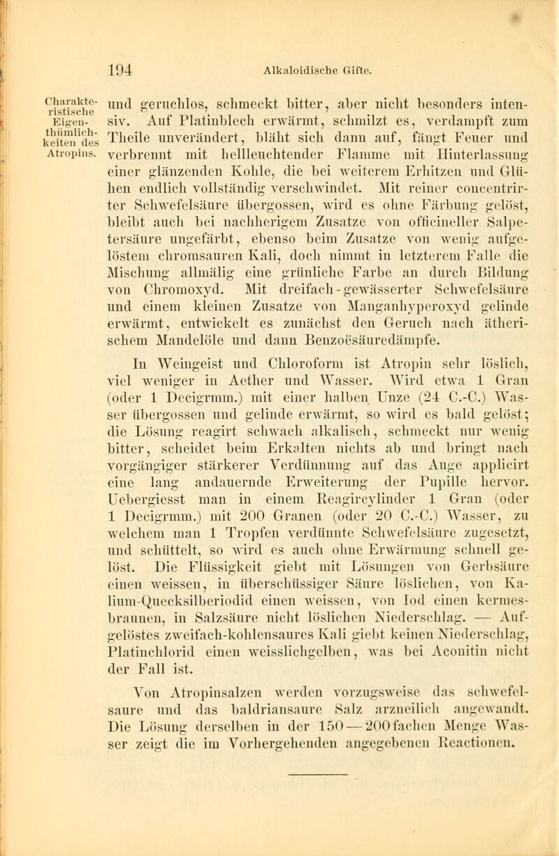 charakte- un(j geruchlos, schmeckt bitter, aber nicht besonders inten- risti.scliG Eigen- siv. Auf Platinblech erwärmt, schmilzt es, verdampft zum kettendes Theile unverändert, bläht sich dann auf, fängt Feuer und Atropins. verbrennt mit hellleuchtender Flamme mit Hinterlassung einer glänzenden Kohle, die bei weiterem Erhitzen und Glü- hen endlich vollständig verschwindet. Mit reiner concentrir- ter Schwefelsäure Übergossen, wird es ohne Färbung gelöst, bleibt auch bei nachherigem Zusätze von officineller Salpe- tersäure ungefärbt, ebenso beim Zusätze von wenig aufge- löstem chromsauren Kali, doch nimmt in letzterem Falle die Mischung allmälig eine .Grünliche Farbe an durch Bildung von Chromoxyd. Mit dreifach - gewässerter Schwefelsäure und einem kleinen Zusätze von Manganhyperoxyd gelinde erwärmt, entwickelt es zunächst den Geruch nach ätheri- schem Mandelöle und dann Benzoesäuredämpfe. In Weingeist und Chloroform ist Atropin sehr löslich, viel weniger in Aether und Wasser. Wird etwa 1 Gran (oder 1 Decigrmm.) mit einer halben Unze (24 C.-C.) Was- ser Übergossen und gelinde erwärmt, so wird es bald gelöst; die Lösung reagirt schwach alkalisch, schmeckt nur wenig bitter, scheidet beim Erkalten nichts ab und bringt nach vorgängiger stärkerer Verdünnung auf das Auge applicirt eine lang andauernde Erweiterung der Pupille hervor. Uebergiesst man in einem Reagircylinder 1 Gran (oder 1 Decigrmm.) mit 200 Granen (oder 20 C.-C.) Wasser, zu welchem man 1 Tropfen verdünnte Schwefelsäure zugesetzt, und schüttelt, so wird es auch ohne Erwärmung schnell ge- löst. Die Flüssigkeit giebt mit Lösungen von Gerbsäure einen weissen, in überschüssiger Säure löslichen, von Ka- lium-Quecksilberiodid einen weissen, von Iod einen kermes- braunen, in Salzsäure nicht löslichen Niederschlag. — Auf- gelöstes zweifach-kohlensaures Kali giebt keinen Niederschlag, Platinchlorid einen wTeisslichgelben, was bei Aconitin nicht der Fall ist. Von Atropinsalzen werden vorzugsweise das schwefel- saure und das baldriansaure Salz arzneilich angewandt. Die Lösung derselben in der 150 — 200 fachen Menge Was- ser zeigt die im Vorhergehenden angegebenen Reactionen.