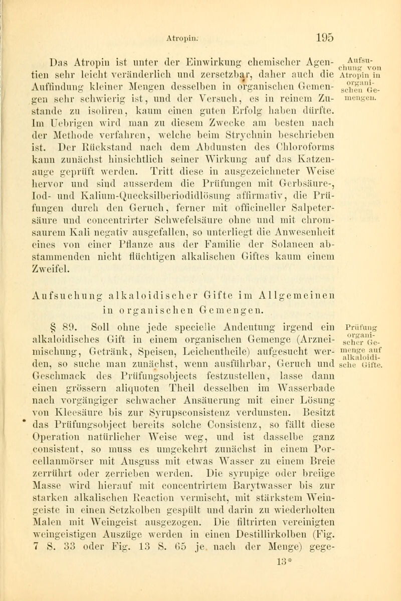 Das Atropin ist unter der Einwirkung chemischer Agen- Aufsu- 1 , ~ ° cnung von tien selir leicht veränderlich und /ersetzbar, daher auch die Atropin in Auffindung kleiner Mengen desselben in organischen (leinen- st!j'';;/,\\t,_ gen sehr schwierig ist, und der Versuch, es in reinein Zu- mengen. stände zu isolircn, kaum einen guten Erfolg halten durfte. Im Uehrigen wird man zu diesem Zwecke am besten nach der Methode verfahren, welche beim Strychnin beschrieben ist. Der Rückstand nach dem Abdunsten des Chloroforms kann zunächst hinsichtlich seiner Wirkung auf das Katzen- auge geprüft werden. Tritt diese in ausgezeichneter Weise hervor und sind ausserdem die Prüfungen mit Gerbsäure-, lod- und Kalium-Quecksilberiodidlösung affirmativ, die Prü- fungen durch den Geruch, ferner mit officineller Salpeter- säure und concentrirter Schwefelsäure ohne und mit chrom- saurem Kali negativ ausgefallen, so unterliegt die Anwesenheit eines von einer Pflanze aus der Familie der Solaneen ab- stammenden nicht flüchtigen alkalischen Giftes kaum einem Zweifel. Aufsuchung alkaloidischer Gifte im Allgemeinen in organischen Gemengen. § 89. Soll ohne jede specielle Andeutung irgend ein Prüfung alkaloidisches Gift in einem organischen Gemenge (Arznei- schfiMJe- lnischung, Getränk, Speisen, Leichentheile) aufgesucht wer- mf^g1e.jf den, so suche man zunächst, wTenn ausführbar, Geruch und sehe Gifte. Geschmack des Prüfungsobjects festzustellen, lasse dann einen grössern aliquoten Theil desselben im Wasserbade nach vorgängiger schwacher Ansäuerung mit einer Lösung von Kleesäure bis zur Syrupsconsistenz verdunsten. Besitzt das Prüfungsobject bereits solche Consistenz, so fällt diese Operation natürlicher Weise weg, und ist dasselbe ganz consistent, so muss es umgekehrt zunächst in einem Por- cellanmörser mit Ausguss mit etwas Wasser zu einem Breie zerrührt oder zerrieben werden. Die syrupige oder breiige Masse wird hierauf mit concentrirtem Barytwasser bis zur starken alkalischen Reaction vermischt, mit stärkstem Wein- geiste in einen Setzkolben gespült und darin zu wiederholten Malen mit Weingeist ausgezogen. Die filtrirten vereinigten weingeistigen Auszüge werden in einen Destillirkolben (Fig. 7 S. 33 oder Fig. 13 S. 65 je nach der Menge) gege- 13*