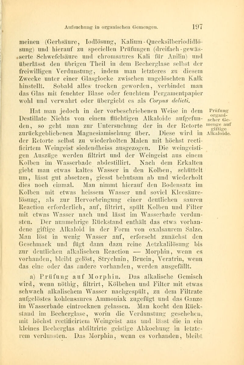 meinen (Gerbsäure, lodlösung, Kalium - Quecksilberiodidlö- sung) und hierauf zu Bpeciellen Prüfungen (dreifach-gewäs- Berte Schwefelsäure und chromsaures Kali für Anilin) und überlässt den übrigen Theil in dem Becherglase selbst der freiwilligen Verdunstung, indem man letzteres zu diesem Zwecke unter einer Glasglocke zwischen ungelöschten Kalk hinstellt. Sobald alles trocken geworden, verbindet man d.-is (ihis mit feuchter Blase oder feuchtem Pergamentpapier wohl und verwahrt oder übergiebt es als Corpus delicti. Bat man jedoch in der vorbeschriebenen Weise in dem Prüfung Destillate Nichts von einem flüchtigen Alkaloide aufgefun- scher G*e- den, so geht man zur Untersuchung der in der Retorte m|5f*?_tuf zurückgebliebenen Magnesiamischung über. Diese wird in Alkaloide. der Retorte selbst zu wiederholten Malen mit höchst recti- ficirtem Weingeist siedendheiss ausgezogen. Die weingeisti- gen Auszüge werden filtrirt und der Weingeist aus einem Kolben im Wasserbade abdestillirt. Nach dem Erkalten giebt man etwas kaltes Wasser in den Kolben, schüttelt um, lässt gut absetzen, giesst behutsam ab und wiederholt dies noch einmal. Man nimmt hierauf den Bodensatz im Kolben mit etwas heissem Wasser und soviel Kleesäurc- lösung, als zur Hervorbringung einer deutlichen sauren Reaction erforderlich, auf, filtrirt, spült Kolben und Filter mit etwas Wasser nach und lässt im Wasserbade verdun- sten. Der nunmehrige Rückstand enthält das etwa vorhan- dene giftige Alkaloid in der Form von oxalsaurem Salze. Man löst in wenig Wasser auf, erforscht zunächst den Geschmack und fügt dann dazu reine Aetzkalilösung bis zur deutlichen alkalischen Reaction — Morphin, wenn es vorhanden, bleibt gelöst, Stryelmin, Brucin, Veratrin, wenn das eine oder das andere vorhanden, werden ausgefällt. a) Prüfung auf Morphin. Das alkalische Gemisch wird, wenn nöthig, filtrirt, Kölbchen und Filter mit etwas schwach alkalischem Wasser nachgespült, zu dem Filtrate aufgelöstes kohlensaures Ammoniak zugefügt und das Ganze im Wasserbade eintrocknen gelassen. Man kocht den Rück- stand im Becherglase, worin die Verdunstung geschehen, mit höchst rectificirtem Weingeist aus und lässt die in ein kleines Becherglas abfiltrirte geistige Abkochung in letzte- rem verdunsten. Das Morphin, wenn es vorhanden, bleib;