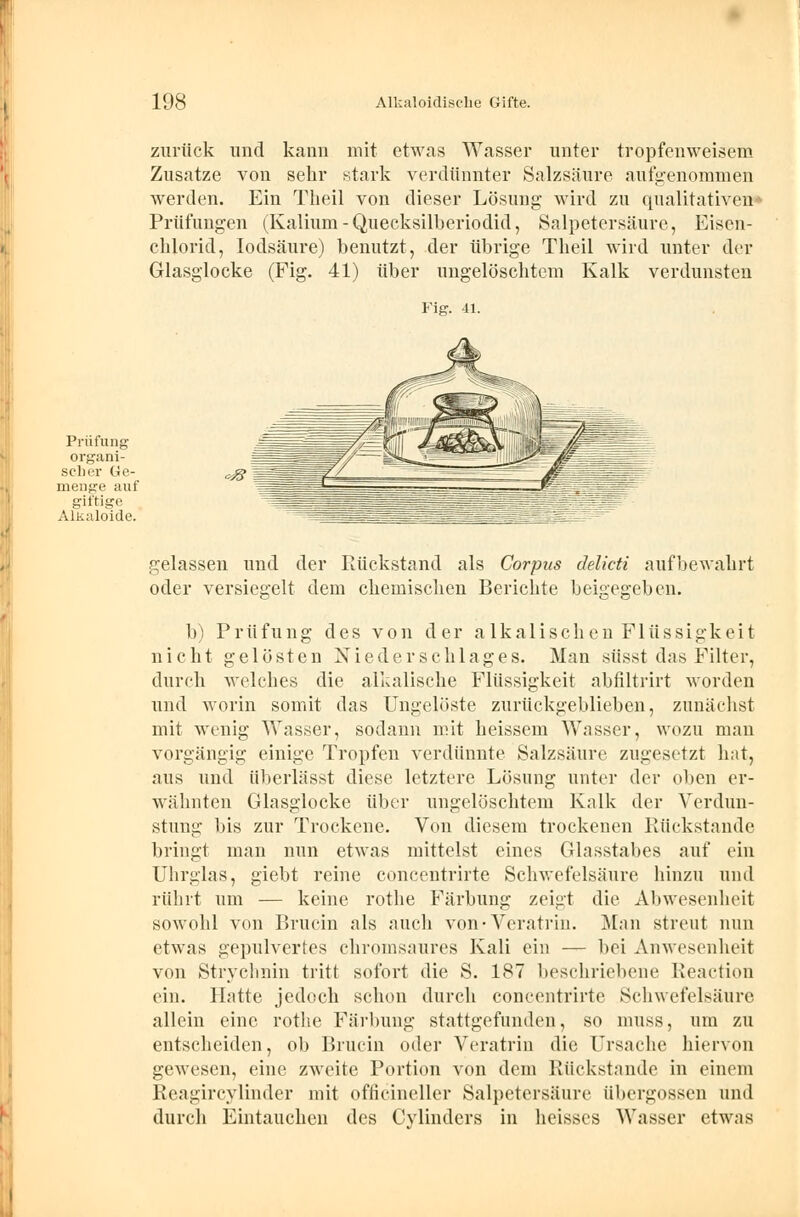 zurück und kann mit etwas Wasser unter tropfenweisem Zusätze von sehr stark verdünnter Salzsäure aufgenommen werden. Ein Tlieil von dieser Lösung wird zu qualitativen« Prüfungen (Kalium-Quecksilberiodid, Salpetersäure, Eisen- chlorid, Iodsäure) benutzt, der übrige Tlieil wird unter der Glasglocke (Fig. 41) über ungelöschtem Kalk verdunsten Fig. 41. Prüfung organi- sch rr Ge- menge auf giftige Alkaloide. gelassen und der Rückstand als Corpus delicti aufbewahrt oder versiegelt dem chemischen Berichte beigegeben. b) Prüfung des von der alkalischen Flüssigkeit nicht gelösten Niederschlages. Man süsst das Filter, durch welches die alkalische Flüssigkeit abfiltrirt worden und worin somit das Ungelöste zurückgeblieben, zunächst mit wenig Wasser, sodann mit heissem Wasser, wozu man vorgängig einige Tropfen verdünnte Salzsäure zugesetzt hat, aus und überlässt diese letztere Lösung unter der oben er- wähnten Glasglocke über ungelöschtem Kalk der Verdun- stung bis zur Trockene. Von diesem trockenen Rückstande bringt man nun etwas mittelst eines Glasstabes auf ein Uhrglas, giebt reine concentrirte Schwefelsäure hinzu und rührt um — keine rothe Färbung zeigt die Abwesenheit sowohl von Brucin als auch von-Veratrin. Man streut nun etwas gepulvertes chromsaures Kali ein — bei Anwesenheit von Strychnin tritt sofort die S. 187 beschriebene Reaction ein. Hatte jedoch schon durch concentrirte Schwefelsäure allein eine rothe Färbung stattgefunden, so muss, um zu entscheiden, ob Brucin otler Veratrin die Ursache hiervon gewesen, eine zweite Portion von dem Rückstande in einem Reagircylinder mit officineller Salpetersäure übergössen und durch Eintauchen des Cylindcrs in heisses Wasser etwas