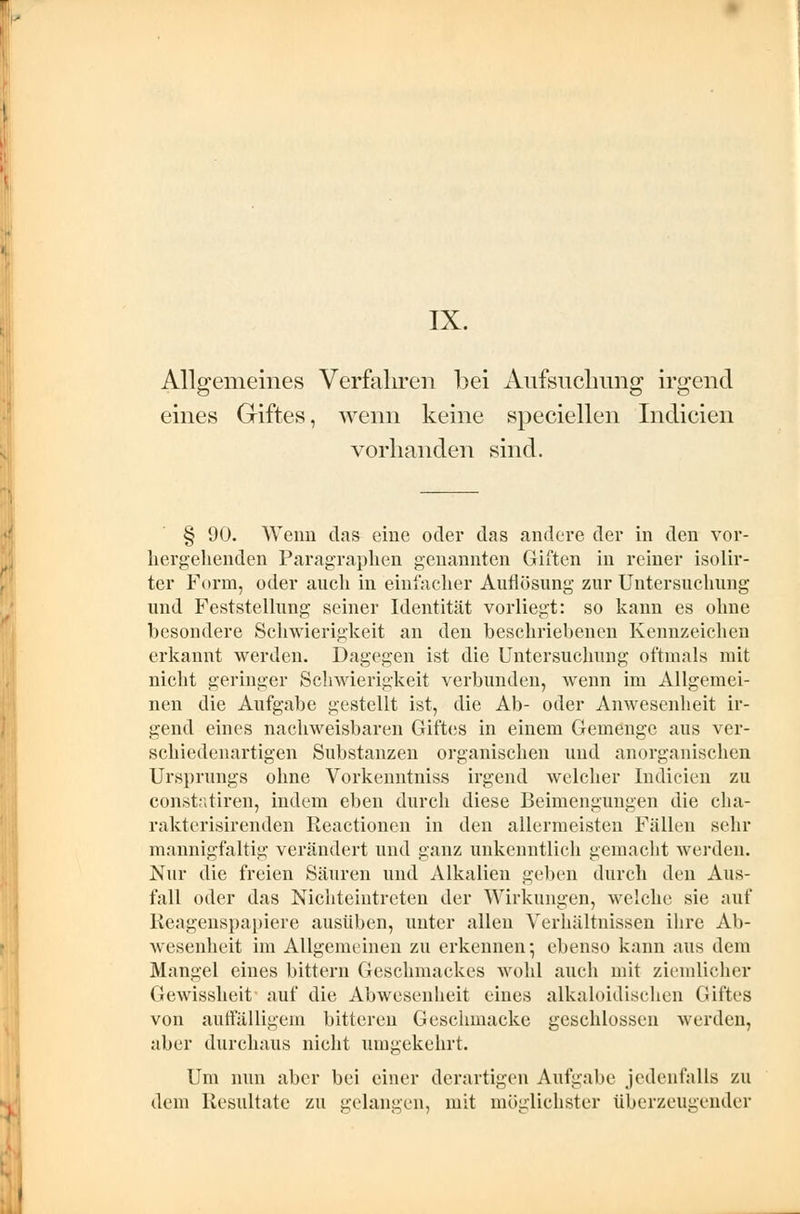 Allgemeines Verfahren bei Aufsuchung irgend eines Giftes, wenn keine speciellen Indicien vorhanden sind. § 90. Wenn das eine oder das andere der in den vor- hergehenden Paragraphen genannten Giften in reiner isolir- ter Form, oder auch in einfacher Auflösung zur Untersuchung und Feststellung seiner Identität vorliegt: so kann es ohne besondere Schwierigkeit an den beschriebenen Kennzeichen erkannt werden. Dagegen ist die Untersuchung oftmals mit nicht geringer Schwierigkeit verbunden, wenn im Allgemei- nen die Aufgabe gestellt ist, die Ab- oder Anwesenheit ir- gend eines nachweisbaren Giftes in einem Gemenge aus ver- schiedenartigen Substanzen organischen und anorganischen Ursprungs ohne Vorkenntniss irgend welcher Indicien zu constatiren, indem eben durch diese Beimengungen die cha- rakterisirenden Reactionen in den allermeisten Fällen sehr mannigfaltig verändert und ganz unkenntlich gemacht werden. Nur die freien Säuren und Alkalien geben durch den Aus- fall oder das Nichteintreten der Wirkungen, welche sie auf Reagenspapiere ausüben, unter allen Verhältnissen ihre Ab- wesenheit im Allgemeinen zu erkennen; ebenso kann aus dem Mangel eines bittern Geschmackes wohl auch mit ziemlicher Gewissheit auf die Abwesenheit eines alkaloidischen Giftes von auffälligem bittereu Geschmacke geschlossen werden, aber durchaus nicht umgekehrt. Um nun aber bei einer derartigen Aufgabe jedenfalls zu dem Resultate zu gelangen, mit möglichster überzeugender