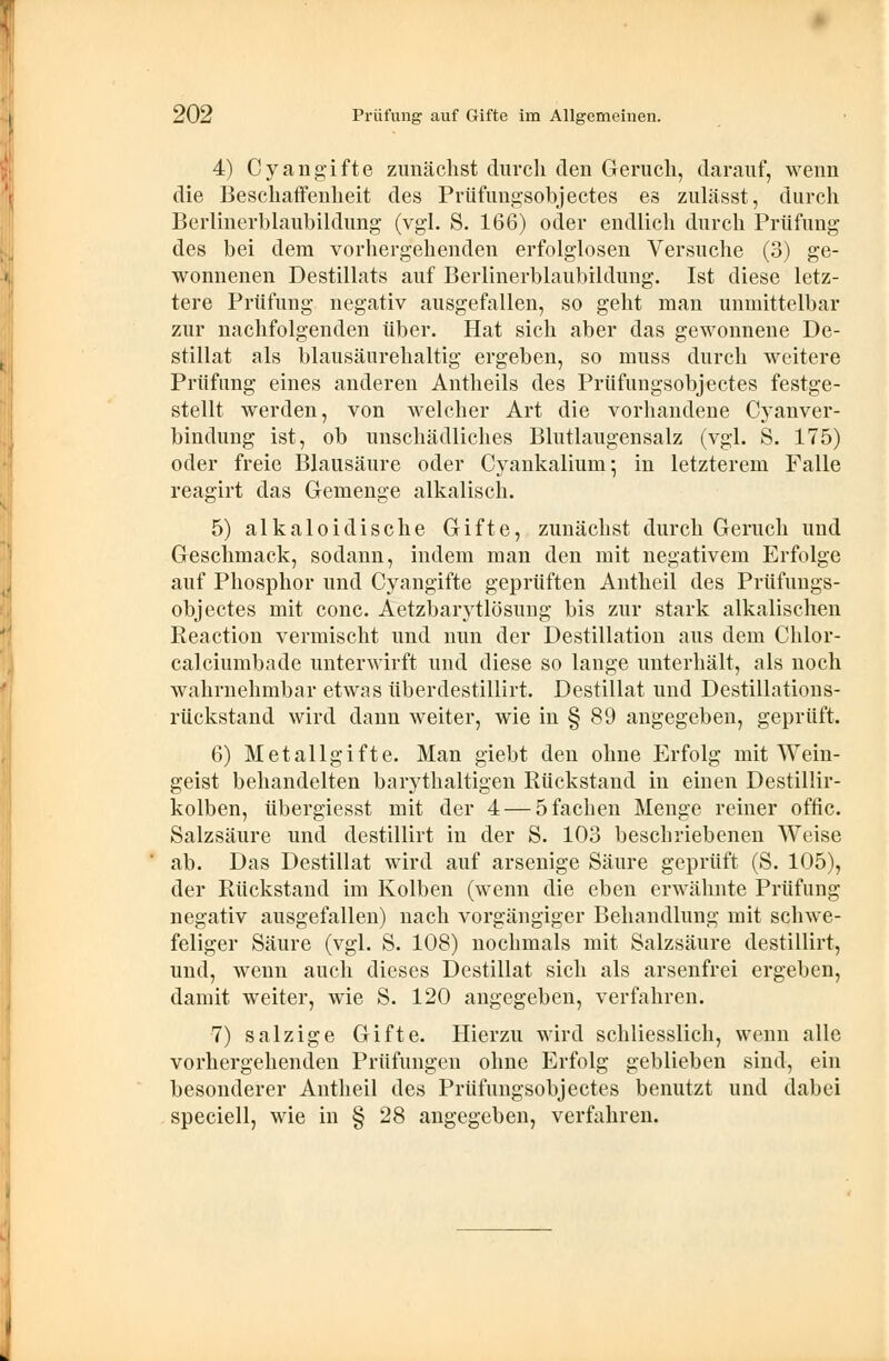 4) Cyangifte zunächst durch den Geruch, darauf, wenn die Beschaffenheit des Prüfungsobjectes es zulässt, durch Berlinerblaubildung (vgl. S. 166) oder endlich durch Prüfung des bei dem vorhergehenden erfolglosen Versuche (3) ge- wonnenen Destillats auf Berlinerblaubildung. Ist diese letz- tere Prüfung negativ ausgefallen, so geht man unmittelbar zur nachfolgenden über. Hat sich aber das gewonnene De- stillat als blausäurehaltig ergeben, so muss durch weitere Prüfung eines anderen Antheils des Prüfungsobjectes festge- stellt werden, von welcher Art die vorhandene Cyanver- bindung ist, ob unschädliches Blutlaugensalz (vgl. S. 175) oder freie Blausäure oder Cyankalium; in letzterem Falle reagirt das Gemenge alkalisch. 5) alkaloidische Gifte, zunächst durch Geruch und Geschmack, sodann, indem man den mit negativem Erfolge auf Phosphor und Cyangifte geprüften Antheil des Prüfungs- objectes mit conc. Aetzbarytlösuug bis zur stark alkalischen Reaction vermischt und nun der Destillation aus dem Chlor- calciumbade unterwirft und diese so lange unterhält, als noch wahrnehmbar etwas überdestillirt. Destillat und Destillations- rückstand wird dann weiter, wie in § 89 angegeben, geprüft. 6) Metallgifte. Man giebt den ohne Erfolg mit Wein- geist behandelten barythaltigen Rückstand in einen Destillir- kolben, übergiesst mit der 4 — 5 fachen Menge reiner offic. Salzsäure und destillirt in der S. 103 beschriebenen Weise ab. Das Destillat wird auf arsenige Säure geprüft (S. 105), der Rückstand im Kolben (wenn die eben erwähnte Prüfung negativ ausgefallen) nach vorgängiger Behandlung mit schwe- feliger Säure (vgl. S. 108) nochmals mit Salzsäure destillirt, und, wenn auch dieses Destillat sich als arsenfrei ergeben, damit weiter, wie S. 120 angegeben, verfahren. 7) salzige Gifte. Hierzu wird schliesslich, wenn alle vorhergehenden Prüfungen ohne Erfolg geblieben sind, ein besonderer Antheil des Prüfungsobjectes benutzt und dabei speciell, wie in § 28 angegeben, verfahren.