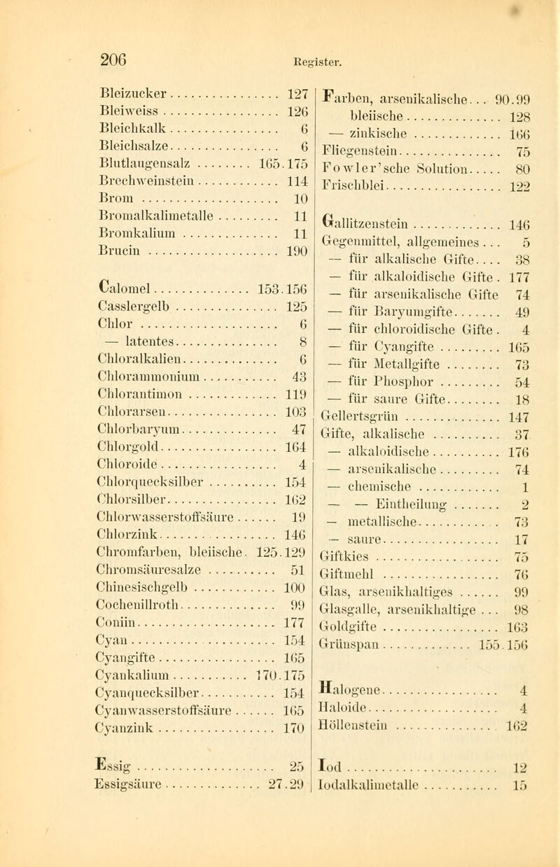 Bleizucker 127 Bleiweiss 12G Bleichkalk 6 Bleichsalze 6 Blutlaugensalz 165.175 Brechweinstein 114 Brom 10 Bromalkalimetalle 11 Bromkalium 11 Brucin 190 Calomel 153.156 Casslergelb 125 Chlor 6 — latentes 8 Chloralkalien 6 Chlorammonium 43 Chlorantimon 119 Chlorarsen 103 Chlorbaryum 47 Chlorgold 164 Chloroide 4 Chlorquecksilber 154 Chlorsilber 162 Chlorwasserstoffsäure 19 Chlorzink 146 Chromfarben, bleiische. 125.129 Chromsäuresalze 51 Chinesischgelb 100 Cochenillroth 99 Coniin 177 Cyan 154 Cyangifte 165 Cyankalium 170.175 Cyanquecksilber 154 Cyanwasserstoffsäure 165 Cyanzink 170 Essig 25 Essigsäure 27.29 Farben, arsenikalische... 90.99 bleiische 128 — zinkische 166 Fliegenstein 75 F 0 w 1 e r' sehe Solution 80 Frischblei 122 Grallitzenstein 146 Gegenmittel, allgemeines ... 5 — für alkalische Gifte 38 — für alkaloidische Gifte . 177 — für arsenikalische Gifte 74 — für Baryumgifte 49 — für chloroidische Gifte. 4 — für Cyangifte 165 — für Metallgifte 73 — für Phosphor 54 — für saure Gifte 18 Gellertsgrün 147 Gifte, alkalische 37 — alkaloidische 176 — arsenikalische 74 — chemische 1 — — Eintheilung 2 — metallische 73 — saure 17 Giftkies 75 Giftmehl 76 Glas, arsenikhaltiges 99 Glasgalle, arsenikhaltige ... 98 Goldgifte 163 Grünspan 155. 156 Halogene 4 Haloide 4 Höllenstein 162 Iod 12 Iodalkalimetalle 15