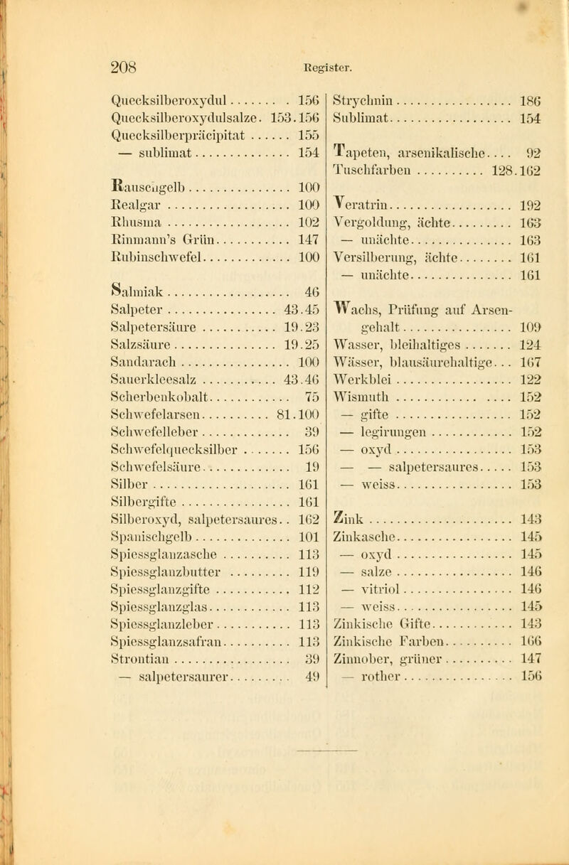 Quecksilberoxydul 156 Quecksilberoxydulsalze. 153. 156 Quecksilberpräcipitat 155 — sublimat 154 Rauscugelb 100 Realgar 100 Rhusma 102 Rinmann's Grün 147 Rubinschwefel 100 Salmiak 46 Salpeter 43.45 Salpetersäure 19. 23 Salzsäure 19.25 Sandarach 100 Sauerkleesalz 43.46 Scherbenkobalt 75 Schwefelarsen 81. 100 Schwefelleber 39 Schwefelquecksilber 156 Schwefelsäure 19 Silber 161 Silbergifte 161 Silberoxyd, salpetersaures.. 162 Spanischgelb 101 Spiessglanzasche 113 Spiessglanzbutter 119 Spiessglanzgifte 112 Spiessglanzglas 113 Spiessglanzleber 113 Spiessglanzsafran 113 Strontian 39 — salpetersaurer 49 Strychnin 186 Sublimat 154 Tapeten, arsenikalische.... 92 Tuschfarben 128. 162 Teratrin 192 Vergoldung, ächte 163 — unächte 163 Versilberung, ächte 161 — unächte 161 Wachs, Prüfung auf Arsen- gehalt 109 Wasser, bleihaltiges 124 Wässer, blausäurehaltige... 167 Werkblei 122 Wismuth 152 — gifte 152 — legirungen 152 — oxyd 153 — — salpetersaures 153 — weiss 153 Zink 143 Zinkasche 145 — oxyd 145 — salze 146 — vitriol 146 — weiss 145 Zinkische Gifte 143 Zinkische Farben 166 Zinnober, grüner 147 - rother 156