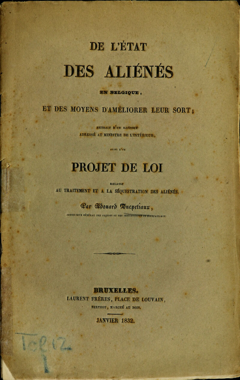 DES ALIÉNÉS Sir BELGIQUE , ET DES MOYENS D AMÉLIORER LEUR SORT; »™«r » ira nArto»» ADRESSÉ \U MIN1STBE DE L'INTÉRIEUR, PROJET DE LOI AU TRAITEMENT ET A LA SÉQUESTRATION DES ALIÉNÉS. mapBCTBcn oé:vÉn,tr. des rnisoxs ft ms r53ïl BRUXELLES. LAURENT FRÈRES, PLACE DE LOUVAIN, ÏEBTJIOT, aiECHÉ AU BOIS.