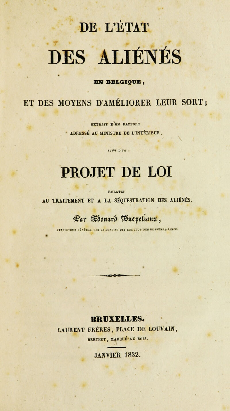 DES ALIÉNÉS ■ EN BELGIQUE , ET DES MOYENS D'AMÉLIORER LEUR SORT ; EXTRAIT D UN RAPPORT ADRESSÉ AU MINISTRE DE L'INTÉRIEUR , SUIVI D US PROJET DE LOI HELAT!» AU TRAITEMENT ET A LA SÉQUESTRATION DES ALIÉNÉS. |«lrF.CTSFB OLm'ïIUL DUS l'BlHOSS ET DES IRKFlXGTfOK* VI BISSFilSINCe. BRUXELLES. LAURENT FRÈRES, PLACE DE LOUVAIN, BEBIHOT, MABCHÊ/AE BnlS.