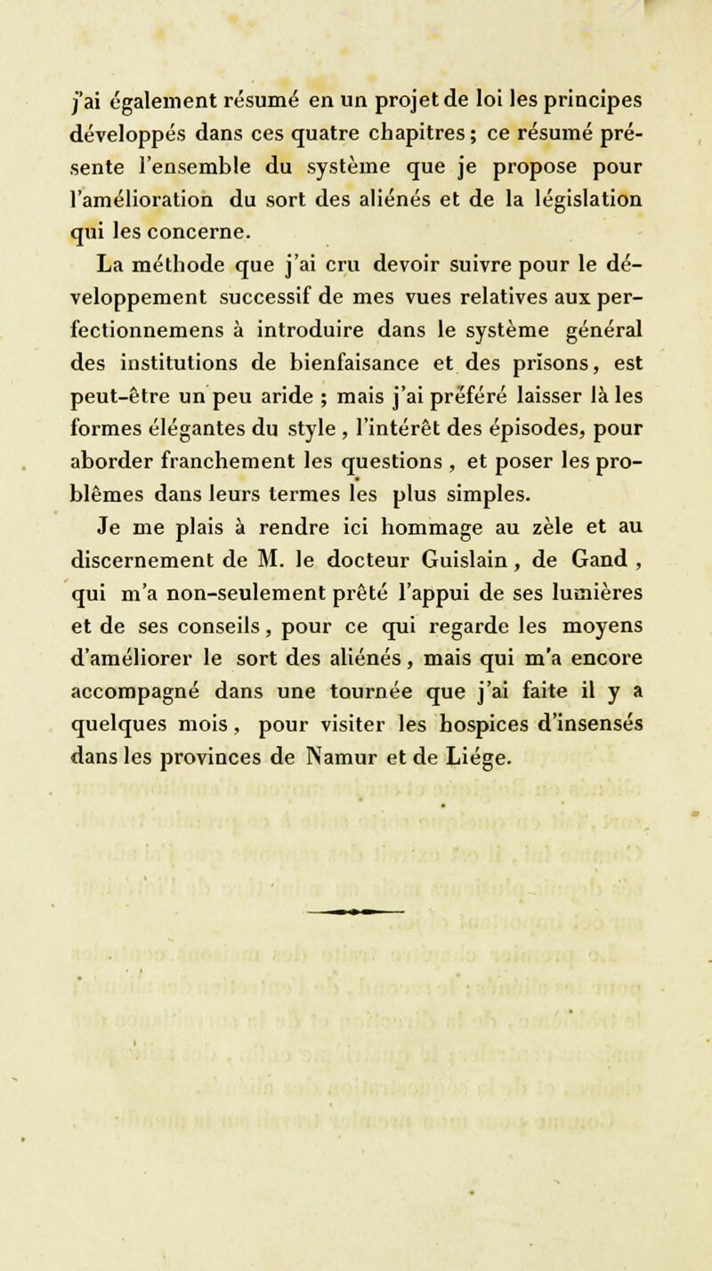 j'ai également résumé en un projet de loi les principes développés dans ces quatre chapitres; ce résumé pré- sente l'ensemble du système que je propose pour l'amélioration du sort des aliénés et de la législation qui les concerne. La méthode que j'ai cru devoir suivre pour le dé- veloppement successif de mes vues relatives aux per- fectionnemens à introduire dans le système général des institutions de bienfaisance et des prisons, est peut-être un peu aride ; mais j'ai préféré laisser là les formes élégantes du style , l'intérêt des épisodes, pour aborder franchement les questions , et poser les pro- blêmes dans leurs termes les plus simples. Je me plais à rendre ici hommage au zèle et au discernement de M. le docteur Guislain, de Gand , qui m'a non-seulement prêté l'appui de ses lumières et de ses conseils, pour ce qui regarde les moyens d'améliorer le sort des aliénés, mais qui m'a encore accompagné dans une tournée que j'ai faite il y a quelques mois, pour visiter les hospices d'insensés dans les provinces de Namur et de Liège.