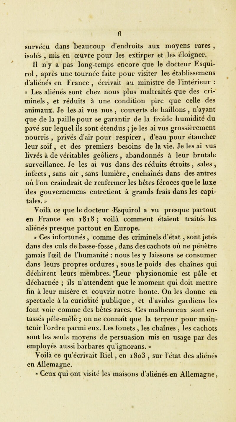 survécu dans beaucoup d'endroits aux moyens rares , isole's , mis en œuvre pour les extirper et les éloigner. Il n'y a pas long-temps encore que le docteur Esqui- rol, après une tournée faite pour visiter les établissemens d'aliénés en France , écrivait au ministre de l'intérieur : « Les aliénés sont chez nous plus maltraités que des cri- minels , et réduits à une condition pire que celle des animaux. Je les ai vus nus , couverts de haillons , n'ayant que de la paille pour se garantir de la froide humidité du pavé sur lequel ils sont étendus ; je les ai vus grossièrement nourris , privés d'air pour respirer , d'eau pour étancher leur soif, et des premiers besoins de la vie. Je les ai vus livrés à de véritables geôliers , abandonnés à leur brutale surveillance. Je les ai vus dans des réduits étroits , sales , infects , sans air , sans lumière, enchaînés dans des antres où l'on craindrait de renfermer les bêtes féroces que le luxe des gouvernemens entretient à grands frais dans les capi- tales. » Voilà ce que le docteur -Esquirol a vu presque partout en France en 1818 ; voilà comment étaient traités les aliénés presque partout en Europe. » Ces infortunés , comme des criminels d'état, sont jetés dans des culs de basse-fosse, dans des cachots où ne pénètre jamais l'œil de l'humanité : nous les y laissons se consumer dans leurs propres ordures , sous le poids des chaînes qui déchirent leurs membres. 'Leur physionomie est pâle et décharnée ; ils n'attendent que le moment qui doit mettre fin à leur misère et couvrir notre honte. On les donne en spectacle à la curiosité publique , et d'avides gardiens les font voir comme des bêtes rares. Ces malheureux sont en- tassés pêle-mêle ; on ne connaît que la terreur pour main- tenir l'ordre parmi eux. Les fouets , les chaînes , les cachots sont les seuls moyens de persuasion mis en usage par des employés aussi barbares qu'ignorans. » Voilà ce qu'écrivait Riel, en i8o3 , sur l'état des aliénés en Allemagne. « Ceux qui ont visité les maisons d'aliénés en Allemagne,