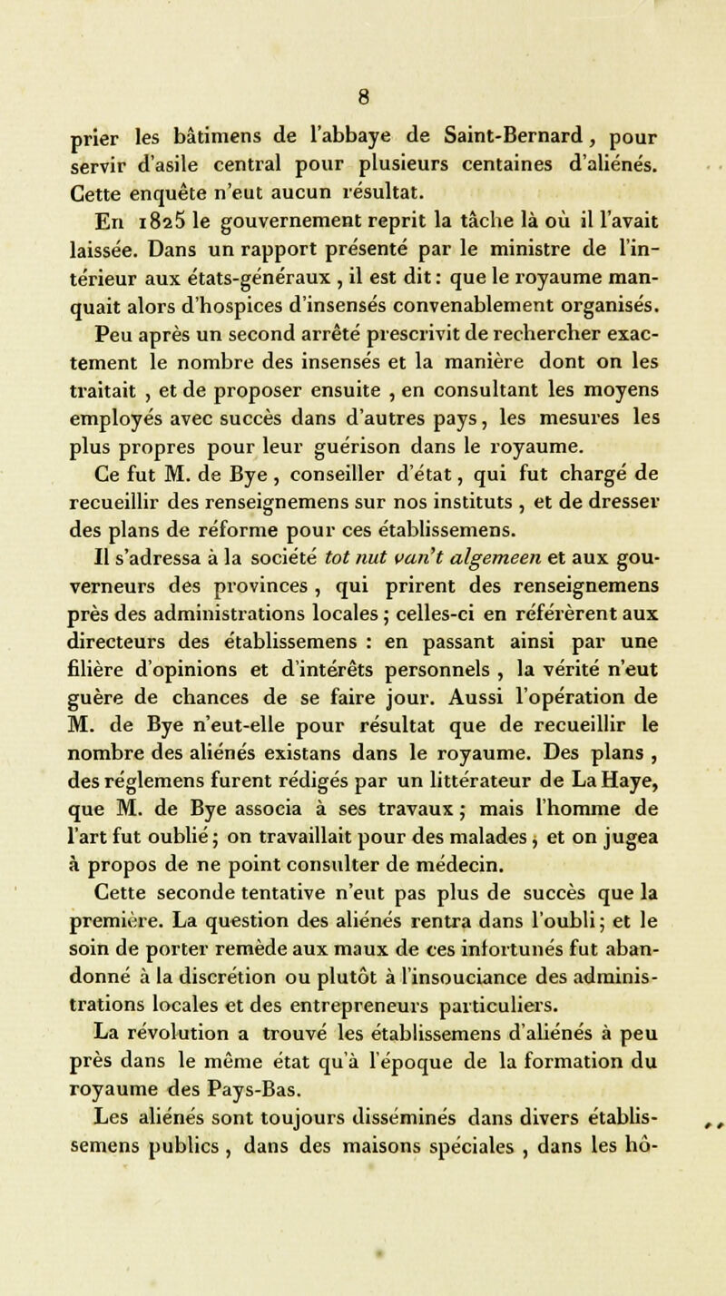 prier les bâtimens de l'abbaye de Saint-Bernard, pour servir d'asile central pour plusieurs centaines d'aliénés. Cette enquête n'eut aucun résultat. En 1825 le gouvernement reprit la tâche là où il l'avait laissée. Dans un rapport présenté par le ministre de l'in- térieur aux états-généraux , il est dit : que le royaume man- quait alors d'hospices d'insensés convenablement organisés. Peu après un second arrêté prescrivit de rechercher exac- tement le nombre des insensés et la manière dont on les traitait , et de proposer ensuite , en consultant les moyens employés avec succès dans d'autres pays, les mesures les plus propres pour leur guérison dans le royaume. Ce fut M. de Bye , conseiller d'état, qui fut chargé de recueillir des renseignemens sur nos instituts , et de dresser des plans de réforme pour ces établissemens. Il s'adressa à la société tôt nut van't algemeen et aux gou- verneurs des provinces , qui prirent des renseignemens près des administrations locales ; celles-ci en référèrent aux directeurs des établissemens : en passant ainsi par une filière d'opinions et d'intérêts personnels , la vérité n'eut guère de chances de se faire jour. Aussi l'opération de M. de Bye n'eut-elle pour résultat que de recueillir le nombre des aliénés existans dans le royaume. Des plans , desréglemens furent rédigés par un littérateur de La Haye, que M. de Bye associa à ses travaux ; mais l'homme de l'art fut oublié; on travaillait pour des malades > et on jugea à propos de ne point consulter de médecin. Cette seconde tentative n'eut pas plus de succès que la première. La question des aliénés rentra dans l'oubli ; et le soin de porter remède aux maux de ces infortunés fut aban- donné à la discrétion ou plutôt à l'insouciance des adminis- trations locales et des entrepreneurs particuliers. La révolution a trouvé les établissemens d'abénés à peu près dans le même état qu'à l'époque de la formation du royaume des Pays-Bas. Les aliénés sont toujours disséminés dans divers établis- semens publics , dans des maisons spéciales , dans les hô-