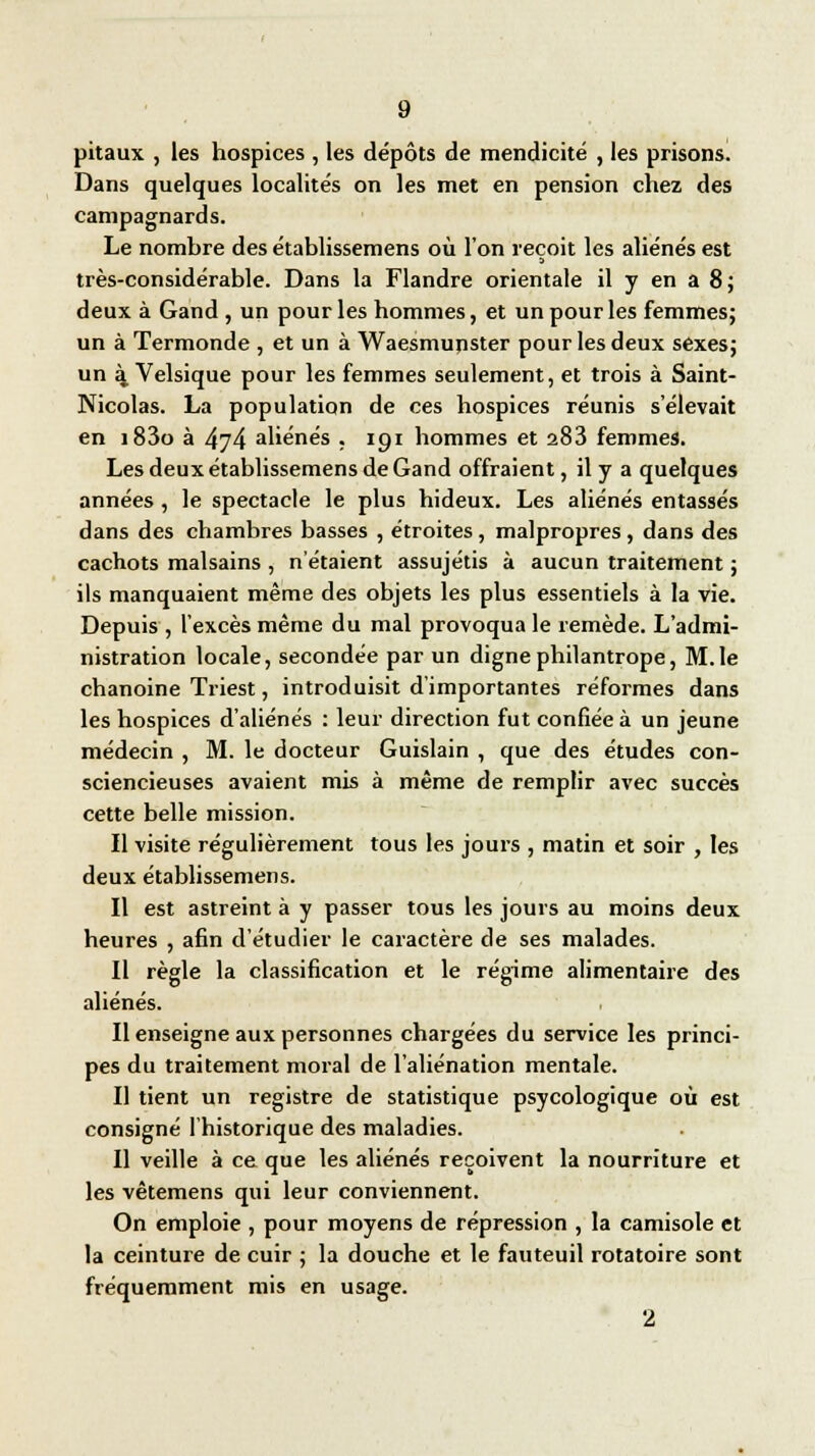 pitaux , les hospices , les dépôts de mendicité , les prisons. Dans quelques localités on les met en pension chez des campagnards. Le nombre des établissemens où l'on reçoit les aliénés est très-considérable. Dans la Flandre orientale il y en a 8; deux à Gand , un pour les hommes, et un pour les femmes; un à Termonde , et un à Waesmupster pour les deux sexes; un à Velsique pour les femmes seulement, et trois à Saint- Nicolas. La population de ces hospices réunis s'élevait en i83o à 474 aliénés . 191 hommes et 283 femmes. Les deux établissemens de Gand offraient, il y a quelques années , le spectacle le plus hideux. Les aliénés entassés dans des chambres basses , étroites , malpropres , dans des cachots malsains , n'étaient assujétis à aucun traitement ; ils manquaient même des objets les plus essentiels à la vie. Depuis , l'excès même du mal provoqua le remède. L'admi- nistration locale, secondée par un digne philantrope, M.le chanoine Triest, introduisit d'importantes réformes dans les hospices d'aliénés : leur direction fut confiée à un jeune médecin , M. le docteur Guislain , que des études con- sciencieuses avaient mis à même de remplir avec succès cette belle mission. Il visite régulièrement tous les jours , matin et soir , les deux établissemens. Il est astreint à y passer tous les jours au moins deux heures , afin d'étudier le caractère de ses malades. Il règle la classification et le régime alimentaire des aliénés. Il enseigne aux personnes chargées du service les princi- pes du traitement moral de l'aliénation mentale. Il tient un registre de statistique psycologique où est consigné l'historique des maladies. Il veille à ce que les aliénés reçoivent la nourriture et les vêtemens qui leur conviennent. On emploie , pour moyens de répression , la camisole et la ceinture de cuir ; la douche et le fauteuil rotatoire sont fréquemment mis en usage. 2