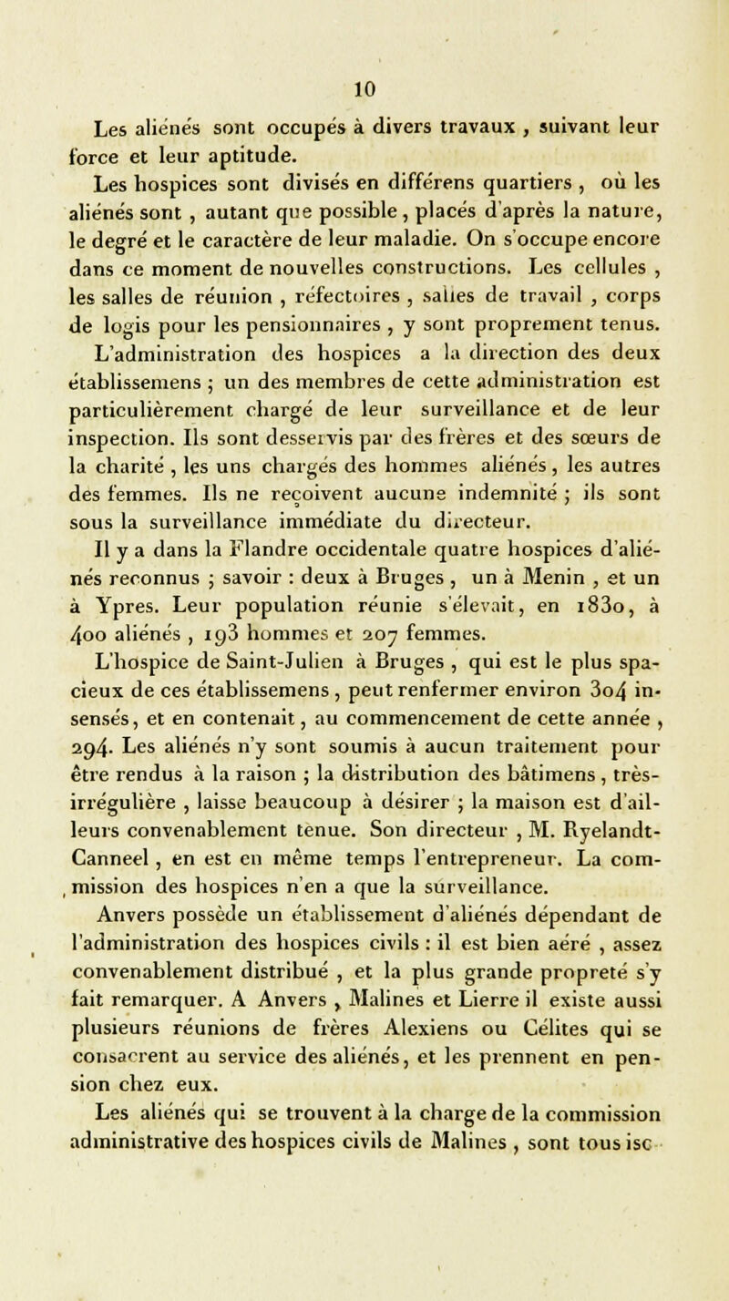 Les aliénés sont occupés à divers travaux , suivant leur force et leur aptitude. Les hospices sont divisés en différens quartiers , où les aliénés sont , autant que possible, placés d'après la nature, le degré et le caractère de leur maladie. On s'occupe encore dans ce moment de nouvelles constructions. Les cellules , les salles de réunion , réfectoires , sahes de travail , corps de logis pour les pensionnaires , y sont proprement tenus. L'administration des hospices a la direction des deux établissemens ; un des membres de cette administration est particulièrement chargé de leur surveillance et de leur inspection. Ils sont desservis par des frères et des sœurs de la charité , les uns chargés des hommes aliénés, les autres des femmes. Ils ne reçoivent aucune indemnité ; ils sont sous la surveillance immédiate du directeur. Il y a dans la Flandre occidentale quatre hospices d'alié- nés reconnus ; savoir : deux à Bruges , un à Menin , et un à Ypres. Leur population réunie s'élevait, en i83o, à 4oo aliénés , 193 hommes et 207 femmes. L'hospice de Saint-Julien à Bruges , qui est le plus spa- cieux de ces établissemens , peut renfermer environ 3o4 in- sensés, et en contenait, au commencement de cette année , 294. Les aliénés n'y sont soumis à aucun traitement pour être rendus à la raison ; la distribution des bâtimens , très- irrégulière , laisse beaucoup à désirer ; la maison est d'ail- leurs convenablement tenue. Son directeur , M. Byelandt- Canneel, en est en même temps l'entrepreneur. La com- , mission des hospices n'en a que la surveillance. Anvers possède un établissement d'aliénés dépendant de l'administration des hospices civils : il est bien aéré , assez convenablement distribué , et la plus grande propreté s'y fait remarquer. A Anvers , Mali nés et Lierre il existe aussi plusieurs réunions de frères Alexiens ou Célites qui se consacrent au service des aliénés, et les prennent en pen- sion chez eux. Les aliénés qui se trouvent à la charge de la commission administrative des hospices civils de Malines , sont tous isc