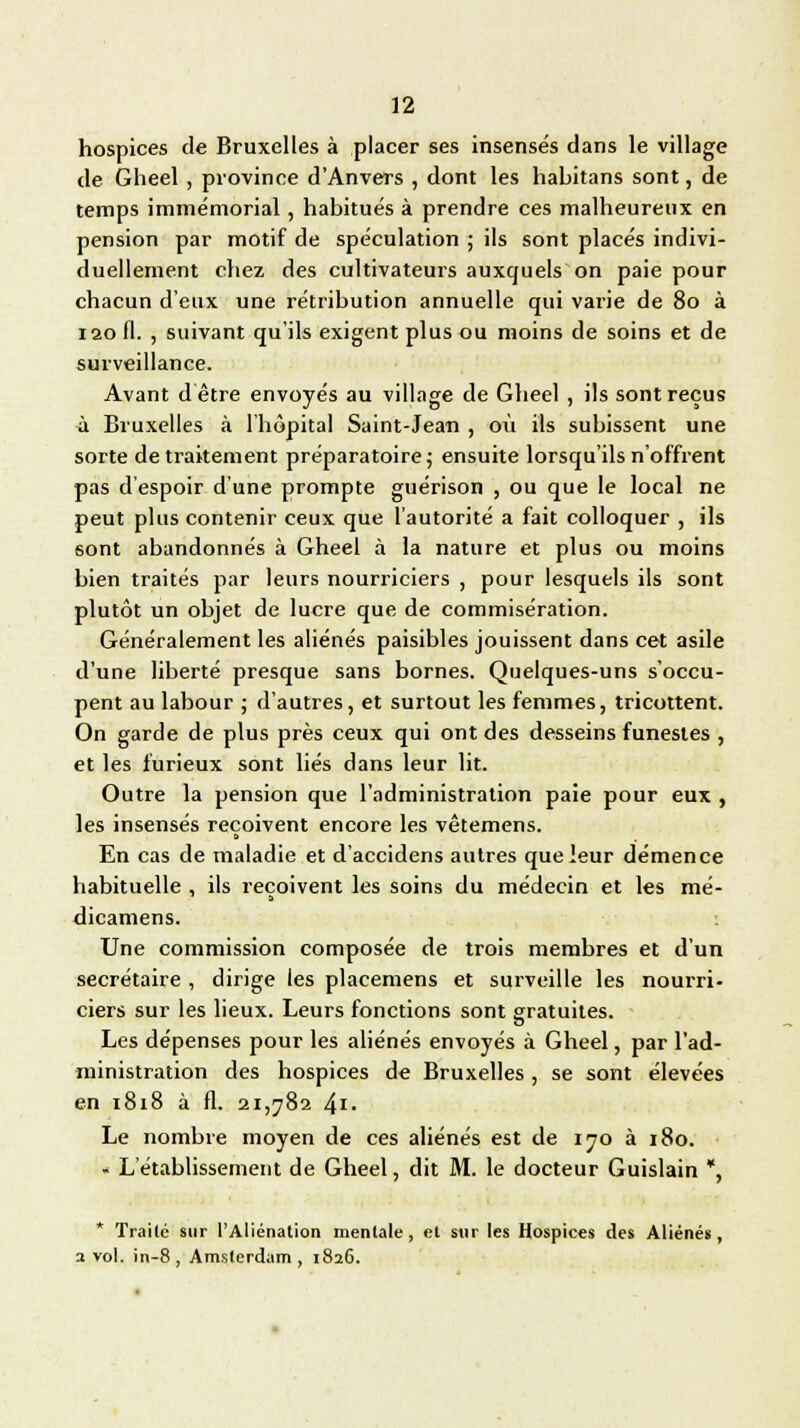 hospices de Bruxelles à placer ses insensés dans le village de Gheel , province d'Anvers , dont les habitans sont, de temps immémorial, habitués à prendre ces malheureux en pension par motif de spéculation ; ils sont placés indivi- duellement chez des cultivateurs auxquels on paie pour chacun d'eux une rétribution annuelle qui varie de 80 à 120 fl. , suivant qu'ils exigent plus ou moins de soins et de surveillance. Avant d être envoyés au village de Gheel , ils sont reçus à Bruxelles à l'hôpital Saint-Jean , où ils subissent une sorte de traitement préparatoire; ensuite lorsqu'ils n'offrent pas d'espoir d'une prompte guérison , ou que le local ne peut plus contenir ceux que l'autorité a fait colloquer , ils sont abandonnés à Gheel à la nature et plus ou moins bien traités par leurs nourriciers , pour lesquels ils sont plutôt un objet de lucre que de commisération. Généralement les aliénés paisibles jouissent dans cet asile d'une liberté presque sans bornes. Quelques-uns s'occu- pent au labour ; d'autres, et surtout les femmes, tricottent. On garde de plus près ceux qui ont des desseins funestes , et les furieux sont liés dans leur lit. Outre la pension que l'administration paie pour eux , les insensés reçoivent encore les vêtemens. En cas de maladie et d'accidens autres que leur démence habituelle , ils reçoivent les soins du médecin et les mé- dicamens. Une commission composée de trois membres et d'un secrétaire , dirige ies placemens et surveille les nourri- ciers sur les lieux. Leurs fonctions sont gratuites. Les dépenses pour les aliénés envoyés à Gheel, par l'ad- ministration des hospices de Bruxelles , se sont élevées en 1818 à fl. 21,782 4i- Le nombre moyen de ces aliénés est de 170 à 180. - L'établissement de Gheel, dit M. le docteur Guislain *, * Traite sur l'Aliénation mentale, et sur les Hospices des Aliénés, a vol. in-8 , Amsterdam, 1826.