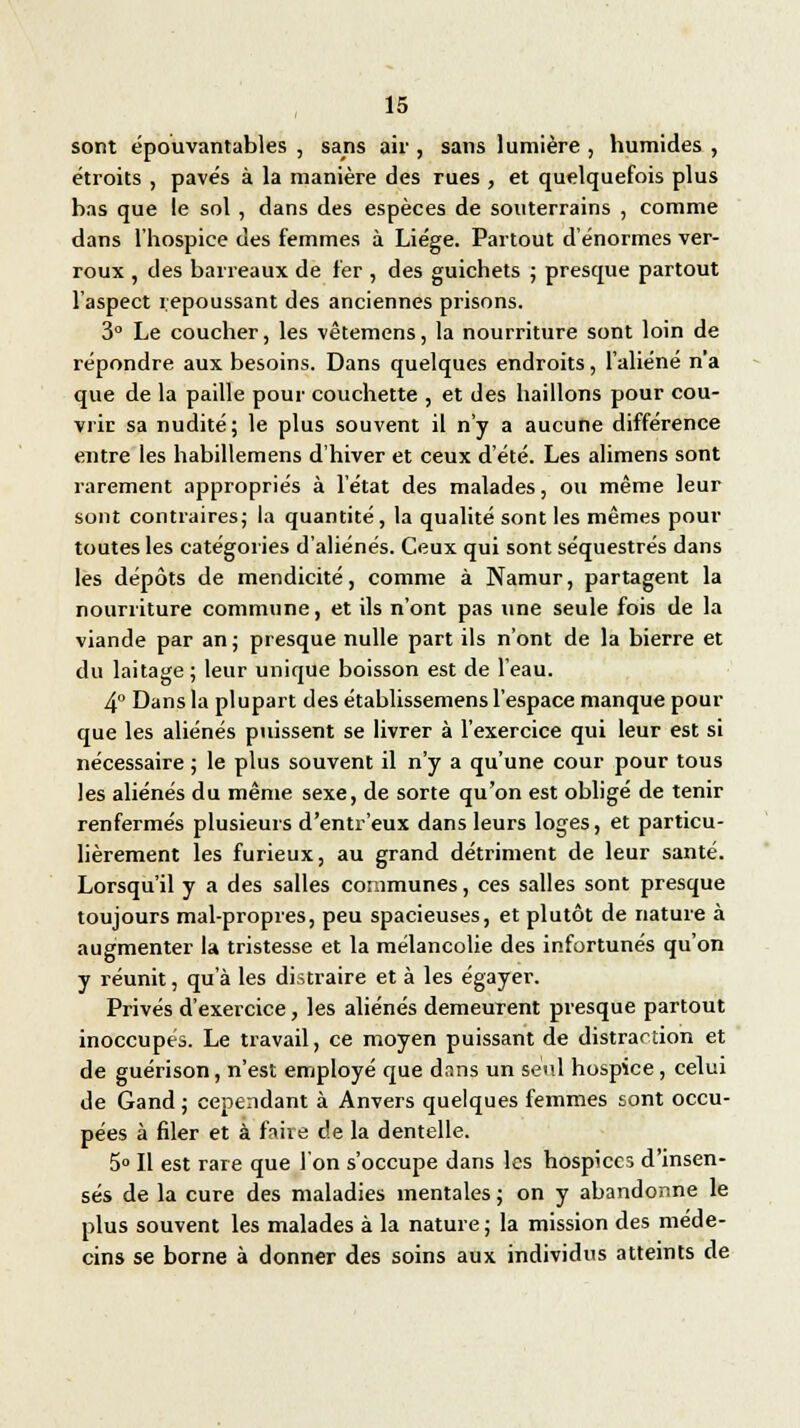 sont épouvantables , sans air , sans lumière , humides , étroits , pavés à la manière des rues , et quelquefois plus bas que le sol , dans des espèces de souterrains , comme dans l'hospice des femmes à Liège. Partout d'énormes ver- roux , des barreaux de fer , des guichets ; presque partout l'aspect repoussant des anciennes prisons. 3° Le coucher, les vêtemens, la nourriture sont loin de répondre aux besoins. Dans quelques endroits, l'aliéné n'a que de la paille pour couchette , et des haillons pour cou- vrir sa nudité; le plus souvent il n'y a aucune différence entre les habillemens d'hiver et ceux d'été. Les alimens sont rarement appropriés à l'état des malades, ou même leur sont contraires; la quantité, la qualité sont les mêmes pour toutes les catégories d'aliénés. Ceux qui sont séquestrés dans les dépôts de mendicité, comme à Namur, partagent la nourriture commune, et ils n'ont pas une seule fois de la viande par an ; presque nulle part ils n'ont de la bierre et du laitage ; leur unique boisson est de l'eau. 4° Dans la plupart des établissemens l'espace manque pour que les aliénés puissent se livrer à l'exercice qui leur est si nécessaire ; le plus souvent il n'y a qu'une cour pour tous les aliénés du même sexe, de sorte qu'on est obligé de tenir renfermés plusieurs d'entr'eux dans leurs loges, et particu- lièrement les furieux, au grand détriment de leur santé. Lorsqu'il y a des salles communes, ces salles sont presque toujours mal-propres, peu spacieuses, et plutôt de nature à augmenter la tristesse et la mélancolie des infortunés qu'on y réunit, qu'à les distraire et à les égayer. Privés d'exercice, les aliénés demeurent presque partout inoccupés. Le travail, ce moyen puissant de distraction et de guérison, n'est employé que dans un seul hospice, celui de Gand ; cependant à Anvers quelques femmes sont occu- pées à filer et à faire de la dentelle. 5° Il est rare que l'on s'occupe dans les hospices d'insen- sés de la cure des maladies mentales ; on y abandonne le plus souvent les malades à la nature ; la mission des méde- cins se borne à donner des soins aux individus atteints de