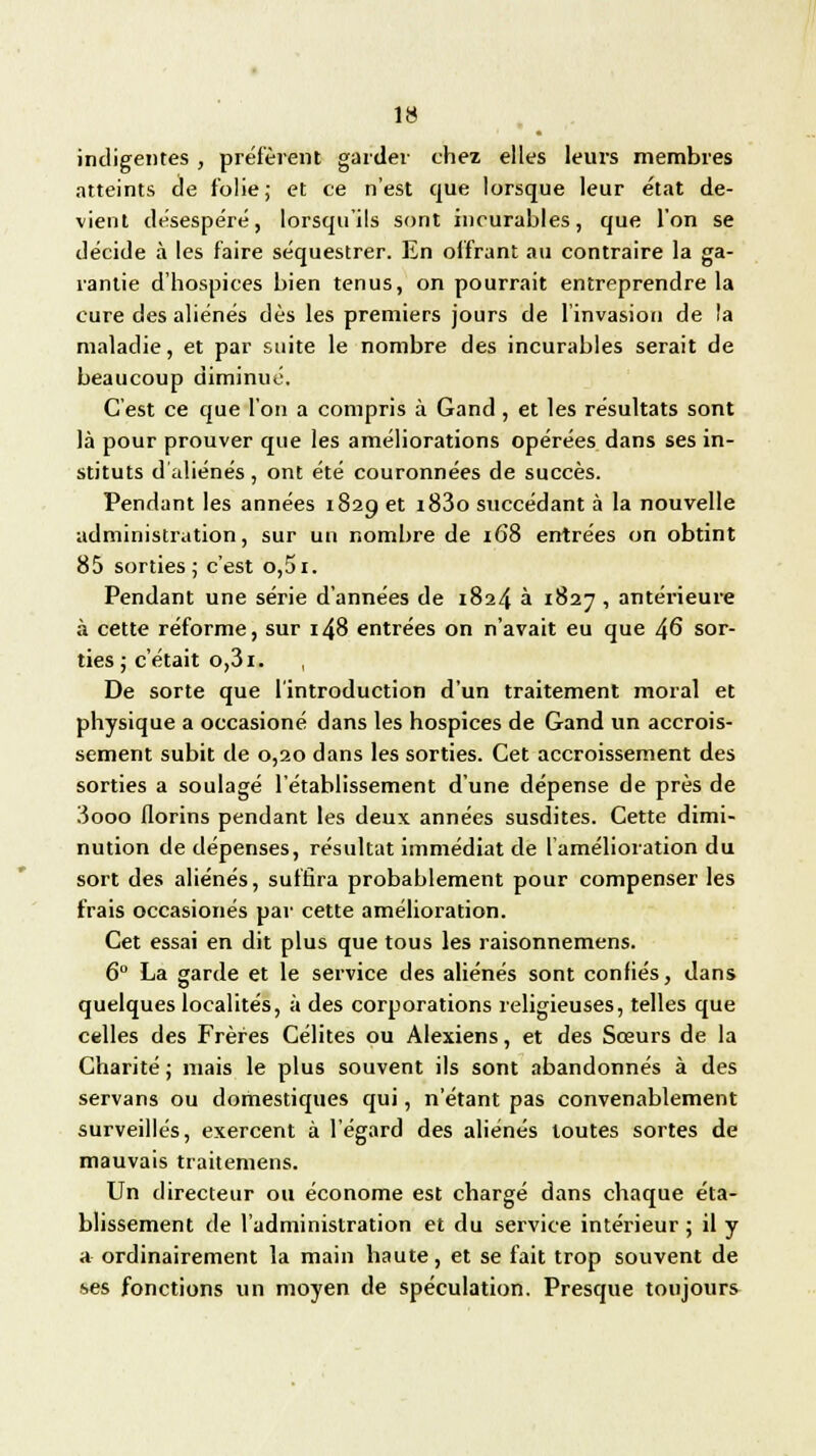 indigentes , préfèrent garder chez elles leurs membres atteints de folie; et ce n'est que lorsque leur état de- vient désespéré, lorsqu'ils sont incurables, que l'on se décide à les faire séquestrer. En offrant au contraire la ga- rantie d'hospices bien tenus, on pourrait entreprendre la cure des aliénés dès les premiers jours de l'invasion de la maladie, et par suite le nombre des incurables serait de beaucoup diminué. C'est ce que l'on a compris à Gand , et les résultats sont là pour prouver que les améliorations opérées dans ses in- stituts d'aliénés, ont été couronnées de succès. Pendant les années 1829 et i83o succédant à la nouvelle administration, sur un nombre de 168 entrées on obtint 85 sorties; c'est o,5i. Pendant une série d'années de 1824 à 1827, antérieure à cette réforme, sur 148 entrées on n'avait eu que 46 sor- ties ; c'était o,3i. , De sorte que l'introduction d'un traitement moral et physique a occasioné dans les hospices de Gand un accrois- sement subit de 0,20 dans les sorties. Cet accroissement des sorties a soulagé l'établissement d'une dépense de près de 3ooo florins pendant les deux années susdites. Cette dimi- nution de dépenses, résultat immédiat de l'amélioration du sort des aliénés, suffira probablement pour compenser les frais occasionés par cette amélioration. Cet essai en dit plus que tous les raisonnemens. 6° La garde et le service des aliénés sont confiés, dans quelques localités, à des corporations religieuses, telles que celles des Frères Célites ou Alexiens, et des Sœurs de la Charité; mais le plus souvent ils sont abandonnés à des servans ou domestiques qui, n'étant pas convenablement surveillés, exercent à l'égard des aliénés toutes sortes de mauvais traitements. Un directeur ou économe est chargé dans chaque éta- blissement de l'administration et du service intérieur; il y a ordinairement la main haute, et se fait trop souvent de ses fonctions un moyen de spéculation. Presque toujours