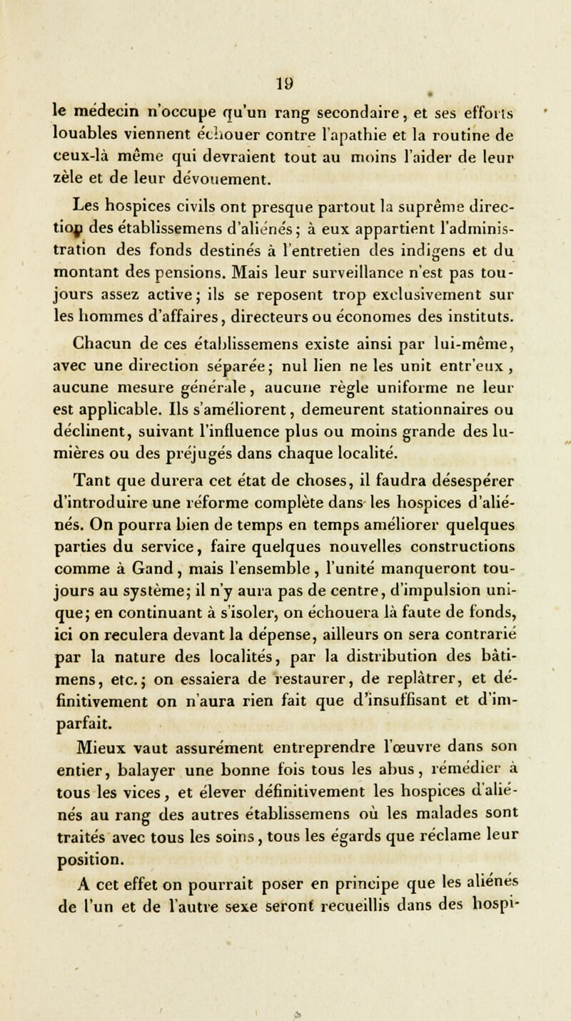 • le médecin n'occupe qu'un rang secondaire, et ses efforts louables viennent échouer contre l'apathie et la routine de ceux-là même qui devraient tout au moins l'aider de leur zèle et de leur dévouement. Les hospices civils ont presque partout la suprême direc- tion des établissemens d'aliénés; à eux appartient l'adminis- tration des fonds destinés à l'entretien des indigens et du montant des pensions. Mais leur surveillance n'est pas tou- jours assez active ; ils se reposent trop exclusivement sur les hommes d'affaires, directeurs ou économes des instituts. Chacun de ces établissemens existe ainsi par lui-même, avec une direction séparée; nul lien ne les unit entr'eux , aucune mesure générale, aucune règle uniforme ne leur est applicable. Ils s'améliorent, demeurent stationnaires ou déclinent, suivant l'influence plus ou moins grande des lu- mières ou des préjugés dans chaque localité. Tant que durera cet état de choses, il faudra désespérer d'introduire une réforme complète dans les hospices d'alié- nés. On pourra bien de temps en temps améliorer quelques parties du service, faire quelques nouvelles constructions comme à Gand, mais l'ensemble, l'unité manqueront tou- jours au système; il n'y aura pas de centre, d'impulsion uni- que; en continuant à s'isoler, on échouera là faute de fonds, ici on reculera devant la dépense, ailleurs on sera contrarié par la nature des localités, par la distribution des bàti- mens, etc.; on essaiera de restaurer, de replâtrer, et dé- finitivement on n'aura rien fait que d'insuffisant et d'im- parfait. Mieux vaut assurément entreprendre l'œuvre dans son entier, balayer une bonne fois tous les abus, remédier à tous les vices, et élever définitivement les hospices d'alié- nés au rang des autres établissemens où les malades sont traités avec tous les soins, tous les égards que réclame leur position. A cet effet on pourrait poser en principe que les aliènes de l'un et de l'autre sexe seront recueillis dans des hospi-