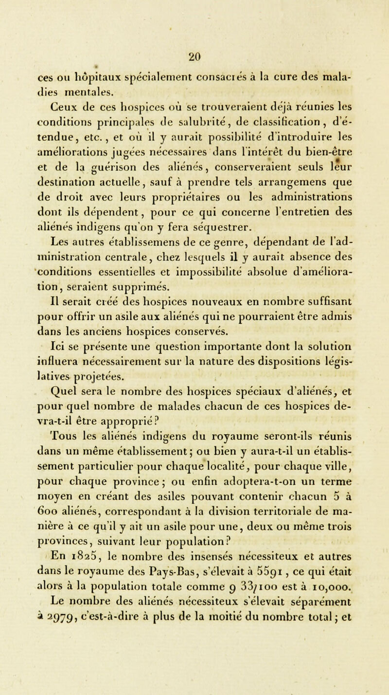 • ces ou hôpitaux spécialement consaciés à la cure des mala- dies mentales. Ceux de ces hospices où se trouveraient déjà réunies les conditions principales de salubrité, de classification, d'é- tendue, etc., et où il y aurait possibilité d'introduire les améliorations jugées nécessaires dans l'intérêt du bien-être et de la guérison des aliénés, conserveraient seuls leur destination actuelle, sauf à prendre tels arrangemens que de droit avec leurs propriétaires ou les administrations dont ils dépendent, pour ce qui concerne l'entretien des aliénés indigens qu'on y fera séquestrer. Les autres établissemens de ce genre, dépendant de l'ad- ministration centrale, chez lesquels il y aurait absence des conditions essentielles et impossibilité absolue d'améliora- tion, seraient supprimés. Il serait créé des hospices nouveaux en nombre suffisant pour offrir un asile aux aliénés qui ne pourraient être admis dans les anciens hospices conservés. Ici se présente une question importante dont la solution influera nécessairement sur la nature des dispositions légis- latives projetées. Quel sera le nombre des hospices spéciaux d'aliénés, et pour quel nombre de malades chacun de ces hospices de- vra-t-il être approprié? Tous les aliénés indigens du royaume seront-ils réunis dans un même établissement; ou bien y aura-t-il un établis- sement particulier pour chaque localité, pour chaque ville, pour chaque province ; ou enfin adoptera-t-on un terme moyen en créant des asiles pouvant contenir chacun 5 à 600 aliénés, correspondant à la division territoriale de ma- nière à ce qu'il y ait un asile pour une, deux ou même trois provinces, suivant leur population? En 1823, le nombre des insensés nécessiteux et autres dans le royaume des Pays-Bas, s'élevait à 5591, ce qui était alors à la population totale comme 9 33/100 est à 10,000. Le nombre des aliénés nécessiteux s'élevait séparément à 2979, c'est-à-dire à plus de la moitié du nombre total; et