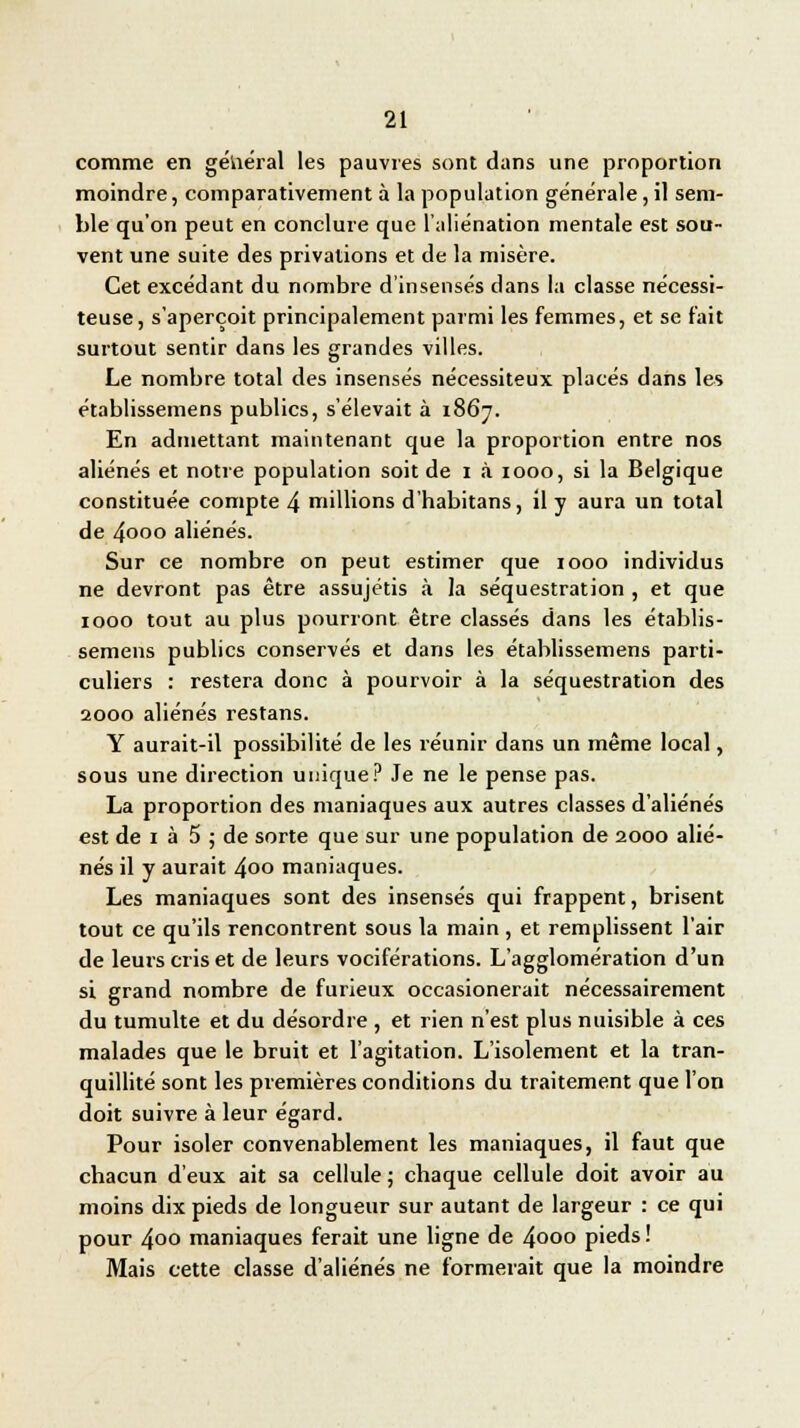 comme en général les pauvres sont dans une proportion moindre, comparativement à la population générale, il sem- ble qu'on peut en conclure que l'aliénation mentale est sou- vent une suite des privations et de la misère. Cet excédant du nombre d'insensés dans la classe nécessi- teuse, s'aperçoit principalement parmi les femmes, et se fait surtout sentir dans les grandes villes. Le nombre total des insensés nécessiteux placés dans les établissemens publics, s'élevait à 1867. En admettant maintenant que la proportion entre nos aliénés et notre population soit de 1 à 1000, si la Belgique constituée compte 4 millions d'habitans, il y aura un total de 4ooo aliénés. Sur ce nombre on peut estimer que 1000 individus ne devront pas être assujétis à la séquestration , et que 1000 tout au plus pourront être classés dans les établis- semens publics conservés et dans les établissemens parti- culiers : restera donc à pourvoir à la séquestration des 2000 aliénés restans. Y aurait-il possibilité de les réunir dans un même local, sous une direction unique? Je ne le pense pas. La proportion des maniaques aux autres classes d'aliénés est de 1 à 5 ; de sorte que sur une population de 2000 alié- nés il y aurait 4oo maniaques. Les maniaques sont des insensés qui frappent, brisent tout ce qu'ils rencontrent sous la main, et remplissent l'air de leurs cris et de leurs vociférations. L'agglomération d'un si grand nombre de furieux occasionerait nécessairement du tumulte et du désordre , et rien n'est plus nuisible à ces malades que le bruit et l'agitation. L'isolement et la tran- quillité sont les premières conditions du traitement que l'on doit suivre à leur égard. Pour isoler convenablement les maniaques, il faut que chacun d'eux ait sa cellule; chaque cellule doit avoir au moins dix pieds de longueur sur autant de largeur : ce qui pour 4oo maniaques ferait une ligne de 4ooo pieds ! Mais cette classe d'aliénés ne formerait que la moindre
