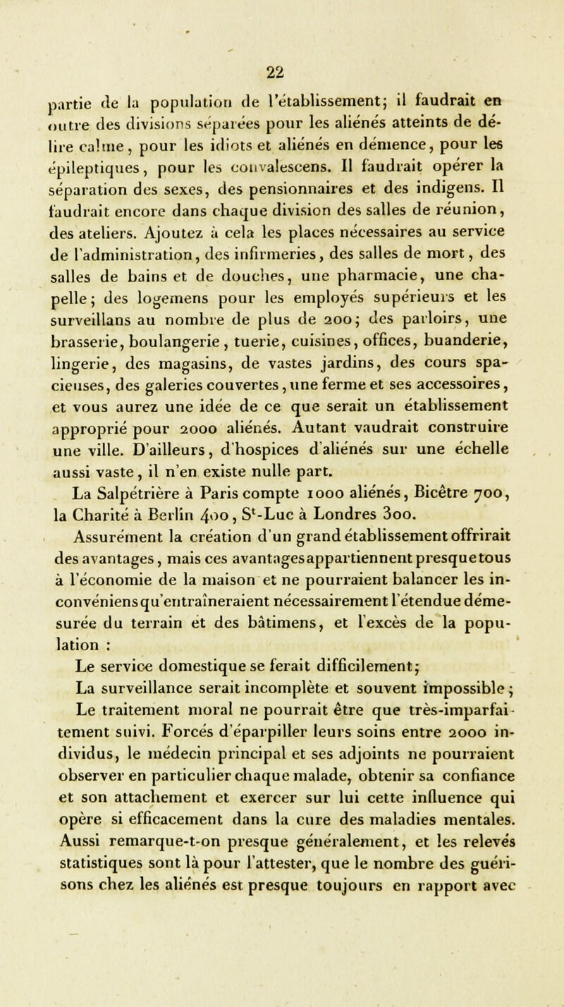 partie de la population de l'établissement; il faudrait en outre des divisions séparées pour les aliénés atteints de dé- lire calme, pour les idiots et aliénés en démence, pour les épileptiques, pour les couvalescens. Il faudrait opérer la séparation des sexes, des pensionnaires et des indigens. Il faudrait encore dans chaque division des salles de réunion, des ateliers. Ajoutez à cela les places nécessaires au service de l'administration, des infirmeries, des salles de mort, des salles de bains et de douches, une pharmacie, une cha- pelle; des logemens pour les employés supérieurs et les surveillans au nombre de plus de 200; des parloirs, une brasserie, boulangerie , tuerie, cuisines, offices, buanderie, lingerie, des magasins, de vastes jardins, des cours spa- cieuses, des galeries couvertes, une ferme et ses accessoires, et vous aurez une idée de ce que serait un établissement approprié pour 2000 aliénés. Autant vaudrait construire une ville. D'ailleurs, d'hospices d'aliénés sur une échelle aussi vaste, il n'en existe nulle part. La Salpétrière à Paris compte 1000 aliénés, Bicêtre 700, la Charité à Berlin 4<>o, S'-Luc à Londres 3oo. Assurément la création d'un grand établissement offrirait des avantages, mais ces avantagesappartiennentpresquetous à l'économie de la maison et ne pourraient balancer les in- convéniens qu'entraîneraient nécessairement l'étendue déme- surée du terrain et des bàtimens, et l'excès de la popu- lation : Le service domestique se ferait difficilement; La surveillance serait incomplète et souvent impossible ; Le traitement moral ne pourrait être que très-imparfai- tement suivi. Forcés d'éparpiller leurs soins entre 2000 in- dividus, le médecin principal et ses adjoints ne pourraient observer en particulier chaque malade, obtenir sa confiance et son attachement et exercer sur lui cette influence qui opère si efficacement dans la cure des maladies mentales. Aussi remarque-t-on presque généralement, et les relevés statistiques sont là pour l'attester, que le nombre des guéri- sons chez les aliénés est presque toujours en rapport avec