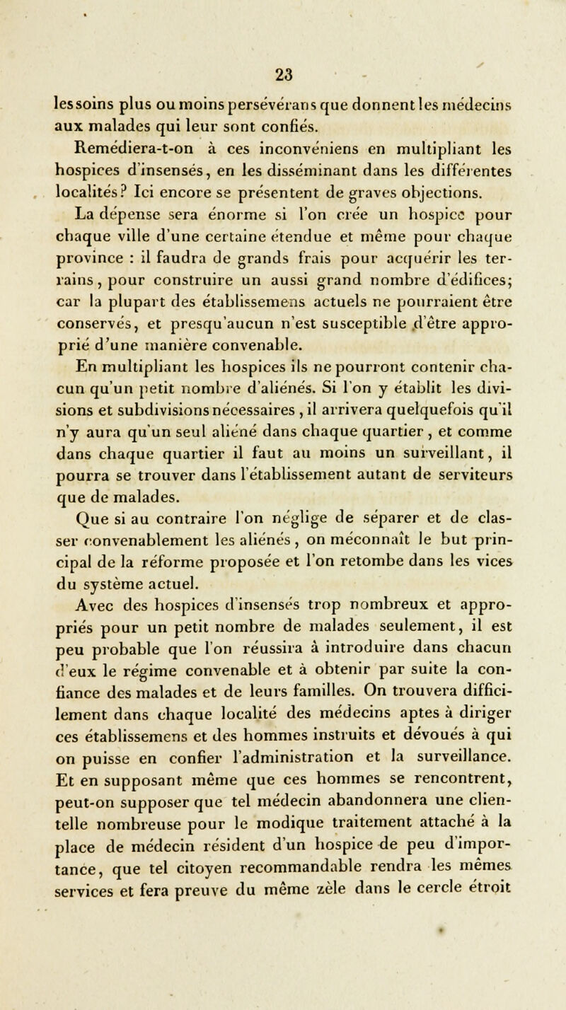 lessoins plus ou moins persévérans que donnent les médecins aux malades qui leur sont confiés. Remédiera-t-on à ces inconvéniens en multipliant les hospices d'insensés, en les disséminant dans les différentes localités? Ici encore se présentent de graves objections. La dépense sera énorme si l'on crée un hospice pour chaque ville d'une certaine étendue et même pour chaque province : il faudra de grands frais pour acquérir les ter- rains, pour construire un aussi grand nombre d'édifices; car la plupart des établissemens actuels ne pourraient être conservés, et presqu'aucun n'est susceptible d'être appro- prié d'une manière convenable. En multipliant les hospices ils ne pourront contenir cha- cun qu'un petit nombre d'aliénés. Si l'on y établit les divi- sions et subdivisions nécessaires ,il arrivera quelquefois qu'il n'y aura qu'un seul aliéné dans chaque quartier , et comme dans chaque quartier il faut au moins un surveillant, il pourra se trouver dans l'établissement autant de serviteurs que de malades. Que si au contraire l'on néglige de séparer et de clas- ser convenablement les aliénés, on méconnaît le but prin- cipal de la réforme proposée et l'on retombe dans les vices du système actuel. Avec des hospices d'insensés trop nombreux et appro- priés pour un petit nombre de malades seulement, il est peu probable que l'on réussira à introduire dans chacun d'eux le régime convenable et à obtenir par suite la con- fiance des malades et de leurs familles. On trouvera diffici- lement dans chaque localité des médecins aptes à diriger ces établissemens et des hommes instruits et dévoués à qui on puisse en confier l'administration et la surveillance. Et en supposant même que ces hommes se rencontrent, peut-on supposer que tel médecin abandonnera une clien- telle nombreuse pour le modique traitement attaché à la place de médecin résident d'un hospice de peu d'impor- tance, que tel citoyen recommandable rendra les mêmes services et fera preuve du même zèle dans le cercle étroit