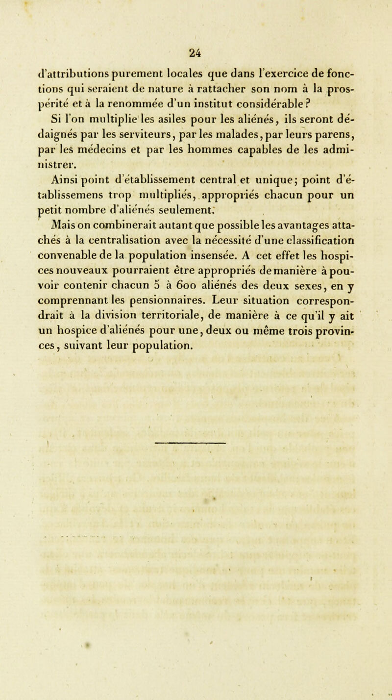 d'attributions purement locales que dans l'exercice de fonc- tions qui seraient de nature à rattacher son nom à la pros- périté et à la renommée d'un institut considérable ? Si l'on multiplie les asiles pour les aliénés, ils seront dé- daignés par les serviteurs, parles malades,par leurs parens, par les médecins et par les hommes capables de les admi- nistrer. Ainsi point d'établissement central et unique; point d'é- tablissemens trop multipliés, appropriés chacun pour un petit nombre d'aliénés seulement. Mais on combinerait autant que possible les avantages atta- chés à la centralisation avec la nécessité d'une classification convenable de la population insensée. A cet effet les hospi- ces nouveaux pourraient être appropriés de manière à pou- voir contenir chacun 5 à 600 aliénés des deux sexes, en y comprennant les pensionnaires. Leur situation correspon- drait à la division territoriale, de manière à ce qu'il y ait un hospice d'aliénés pour une, deux ou même trois provin- ces, suivant leur population.