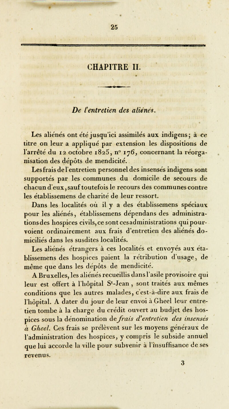 CHAPITRE II. De l'entretien des aliénés. Les aliènes ont été jusqu'ici assimilés aux indigens; à ee titre on leur a appliqué par extension les dispositions de l'arrêté du 12 octobre 1825, n° 176, concernant la réorga- nisation des dépôts de mendicité. Les frais de l'entretien personnel des insensés indigens sont supportés par les communes du domicile de secours de chacun d'eux, sauf toutefois le recours des communes contre les établissemens de charité de leur ressort. Dans les localités où il y a des établissemens spéciaux pour les aliénés, établissemens dépendans des administra- tionsdes hospices civils, ce sont cesadministrations qui pour- voient ordinairement aux frais d'entretien des aliénés do- miciliés dans les susdites localités. Les aliénés étrangers à ces localités et envoyés aux éta- blissemens des hospices paient la rétribution d'usage, de même que dans les dépôts de mendicité. A Bruxelles, les aliénés recueillis dans l'asile provisoire qui leur est offert à l'hôpital S1-Jean , sont traités aux mêmes conditions que les autres malades, c'est-à-dire aux frais de l'hôpital. A dater du jour de leur envoi à Gheel leur entre- tien tombe à la charge du crédit ouvert au budjet des hos- pices sous la dénomination de frais d1 entretien des insensés a Gheel. Ces frais se prélèvent sur les moyens généraux de l'administration des hospices, y compris le subside annuel que lui accorde la ville pour subvenir à l'insuffisance de ses revenus. 3