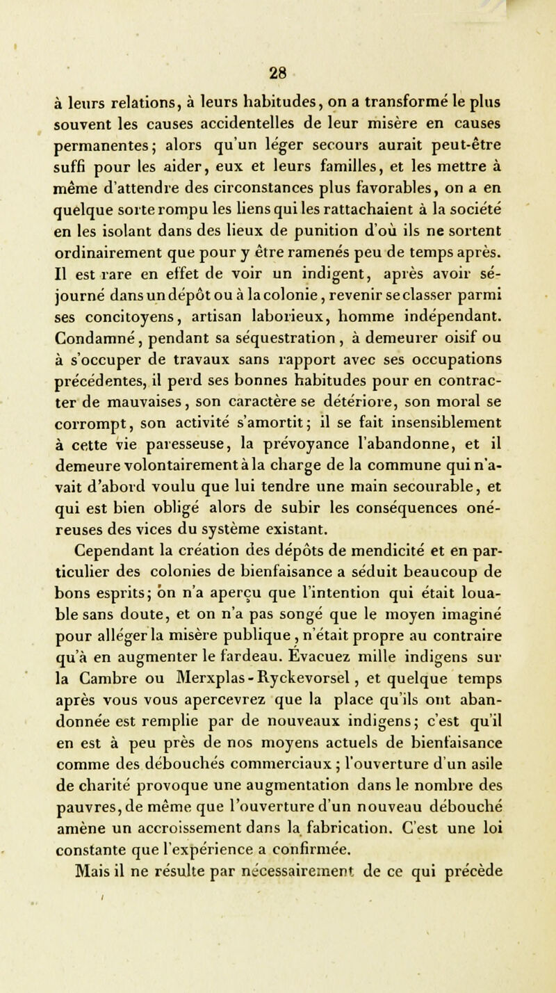 à leurs relations, à leurs habitudes, on a transformé le plus souvent les causes accidentelles de leur misère en causes permanentes; alors qu'un léger secours aurait peut-être suffi pour les aider, eux et leurs familles, et les mettre à même d'attendre des circonstances plus favorables, on a en quelque sorte rompu les liens qui les rattachaient à la société en les isolant dans des lieux de punition d'où ils ne sortent ordinairement que pour y être ramenés peu de temps après. Il est rare en effet de voir un indigent, après avoir sé- journé dans un dépôt ou à la colonie, revenir seclasser parmi ses concitoyens, artisan laborieux, homme indépendant. Condamné, pendant sa séquestration , à demeurer oisif ou à s'occuper de travaux sans rapport avec ses occupations précédentes, il perd ses bonnes habitudes pour en contrac- ter de mauvaises, son caractère se détériore, son moral se corrompt, son activité s'amortit ; il se fait insensiblement à cette vie paresseuse, la prévoyance l'abandonne, et il demeure volontairement à la charge de la commune qui n'a- vait d'abord voulu que lui tendre une main secourable, et qui est bien obligé alors de subir les conséquences oné- reuses des vices du système existant. Cependant la création des dépôts de mendicité et en par- ticulier des colonies de bienfaisance a séduit beaucoup de bons esprits; on n'a aperçu que l'intention qui était loua- ble sans doute, et on n'a pas songé que le moyen imaginé pour alléger la misère publique , n'était propre au contraire qu'à en augmenter le fardeau. Evacuez mille indigens sur la Cambre ou Merxplas-Ryckevorsel, et quelque temps après vous vous apercevrez que la place qu'ils ont aban- donnée est remplie par de nouveaux indigens; c'est qu'il en est à peu près de nos moyens actuels de bienfaisance comme des débouchés commerciaux ; l'ouverture d'un asile de charité provoque une augmentation dans le nombre des pauvres, de même que l'ouverture d'un nouveau débouché amène un accroissement dans la fabrication. C'est une loi constante que l'expérience a confirmée. Mais il ne résulte par nécessairement, de ce qui précède