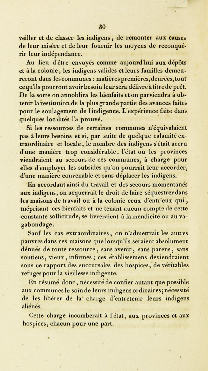 veiller et de classer les indigens, de remonter aux causes de leur misère et de leur fournir les moyens de reconqué- rir leur indépendance. Au lieu detre envoyés comme aujourd'hui aux dépôts et à la colonie, les indigens valides et leurs familles demeu- reront dans les communes : matières premières, denrées, tout cequ'ils pourront avoir besoin leur sera délivré à titre de prêt. De la sorte on annoblira les bienfaits et on parviendra à ob- tenir la restitution de la plus grande partie des avances faites pour le soulagement de l'indigence. L'expérience faite dans quelques localités l'a prouvé. Si les ressources de certaines communes n'équivalaient pas à leurs besoins et si, par suite de quelque calamité ex- traordinaire et locale, le nombre des indigens s'était accru d'une manière trop considérable, l'état ou les provinces viendraient au secours de ces communes, à charge pour elles d'employer les subsides qu'on pourrait leur accorder, d'une manière convenable et sans déplacer les indigens. En accordant ainsi du travail et des secours momentanés aux indigens, on acquerrait le droit de faire séquestrer dans les maisons de travail ou à la colonie ceux d'entr'eûx qui, méprisant ces bienfaits et ne tenant aucun compte de cette constante sollicitude, se livreraient à la mendicité ou au va- gabondage. Sauf les cas extraordinaires, on n'admettrait les autres pauvres dans ces maisons que lorsqu'ils seraient absolument dénués de toute ressource, sans avenir, sans parens , sans soutiens, vieux, infirmes ; ces établissemens deviendraient sous ce rapport des succursales des hospices, de véritables refuges pour la vieillesse indigente. En résumé donc, nécessité de confier autant que possible aux communes le soin de leurs indigens ordinaires; nécessité de les libérer de la charge d'entretenir leurs indigens aliénés. Cette charge incomberait à l'état, aux provinces et aux hospices, chacun pour une part.