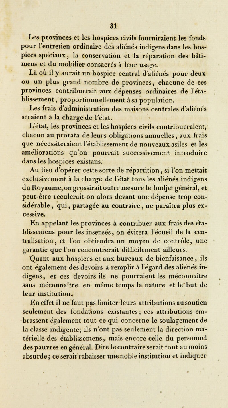 Les provinces et les hospices civils fourniraient les fonds pour l'entretien ordinaire des aliénés indigens dans les hos- pices spéciaux, la conservation et la réparation des bâti- mens et du mobilier consacrés à leur usage. Là où il y aurait un hospice central d'aliénés pour deux ou un plus grand nombre de provinces, chacune de ces provinces contribuerait aux dépenses ordinaires de l'éta- blissement, proportionnellement à sa population. Les frais d'administration des maisons centrales d'aliénés seraient à la charge de l'état. L'état, les provinces et les hospices civils contribueraient, chacun au prorata de leurs obligations annuelles, aux frais que nécessiteraient l'établissement de nouveaux asiles et les améliorations qu'on pourrait successivement introduire dans les hospices existans. Au lieu d'opérer cette sorte de répartition, si l'on mettait exclusivement à la charge de l'état tous les aliénés indigens du Royaume, on grossirait outre mesure le budjet général, et peut-être reculerait-on alors devant une dépense trop con- sidérable , qui, partagée au contraire, ne paraîtra plus ex- cessive. En appelant les provinces à contribuer aux frais des éta- blissemens pour les insensés, on évitera l'écueil de la cen- tralisation , et l'on obtiendra un moyen de contrôle, une garantie que l'on rencontrerait difficilement ailleurs. Quant aux hospices et aux bureaux de bienfaisance , ils ont également des devoirs à remplir à l'égard des aliénés in- digens, et ces devoirs ils ne pourraient les méconnaître sans méconnaître en même temps la nature et le'but de leur institution- En effet il ne faut pas limiter leurs attributions ausoutien seulement des fondations existantes; ces attributions em- brassent également tout ce qui concerne le soulagement de la classe indigente; ils n'ont pas seulement la direction ma- térielle des établissemens, mais encore celle du personnel des pauvres en général. Dire le contraire serait tout au moins absurde; ce serait rabaisser une noble institution et indiquer