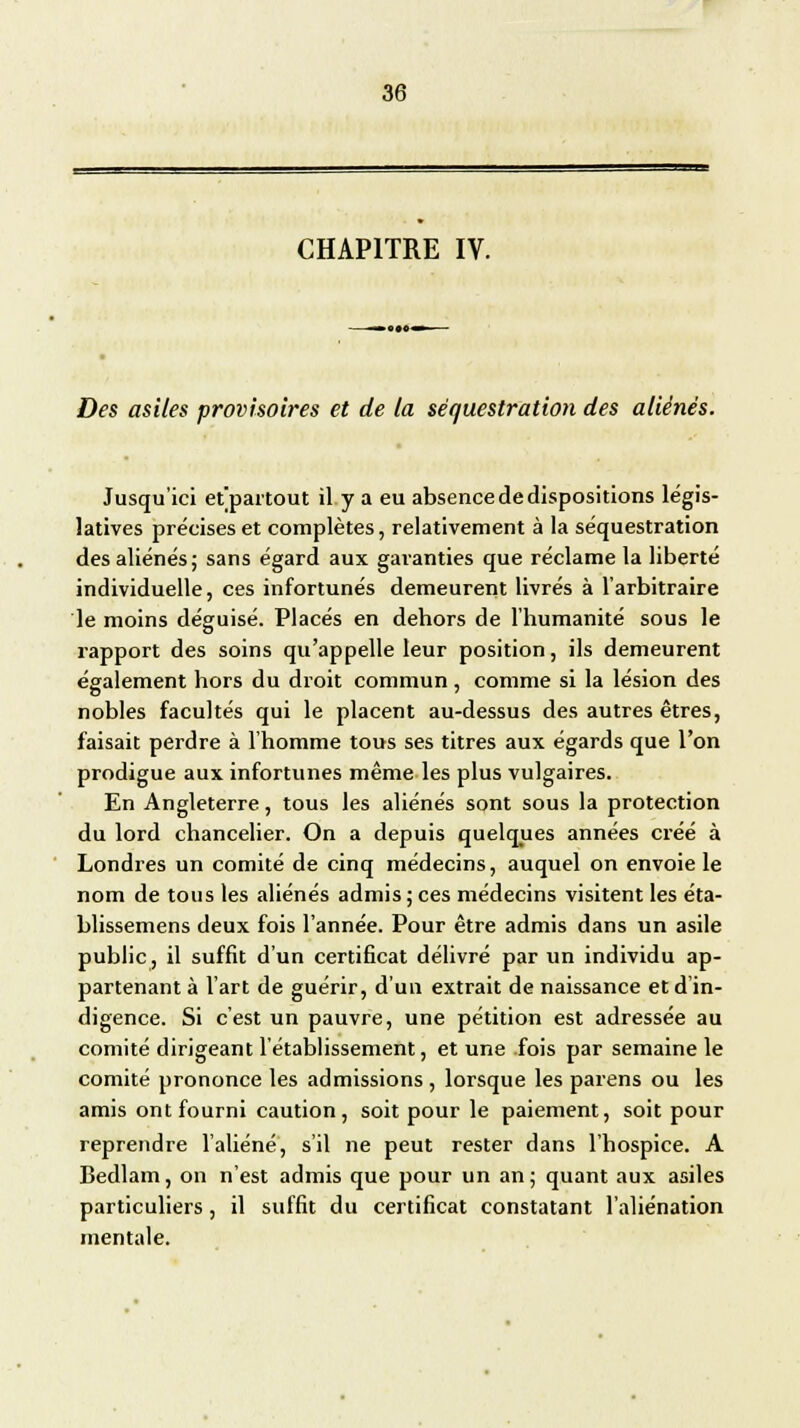 CHAPITRE IV. Des asiles provisoires et de la séquestration des aliénés. Jusqu'ici et'partout il y a eu absence de dispositions légis- latives précises et complètes, relativement à la séquestration des aliénés; sans égard aux garanties que réclame la liberté individuelle, ces infortunés demeurent livrés à l'arbitraire le moins déguisé. Placés en dehors de l'humanité sous le rapport des soins qu'appelle leur position, ils demeurent également hors du droit commun , comme si la lésion des nobles facultés qui le placent au-dessus des autres êtres, faisait perdre à l'homme tous ses titres aux égards que l'on prodigue aux infortunes même les plus vulgaires. En Angleterre, tous les aliénés sont sous la protection du lord chancelier. On a depuis quelques années créé à Londres un comité de cinq médecins, auquel on envoie le nom de tous les aliénés admis; ces médecins visitent les éta- blissemens deux fois l'année. Pour être admis dans un asile public, il suffit d'un certificat délivré par un individu ap- partenant à l'art de guérir, d'un extrait de naissance et d'in- digence. Si c'est un pauvre, une pétition est adressée au comité dirigeant l'établissement, et une fois par semaine le comité prononce les admissions, lorsque les parens ou les amis ont fourni caution, soit pour le paiement, soit pour reprendre l'aliéné, s'il ne peut rester dans l'hospice. A Bedlam, on n'est admis que pour un an; quant aux asiles particuliers, il suffit du certificat constatant l'aliénation mentale.