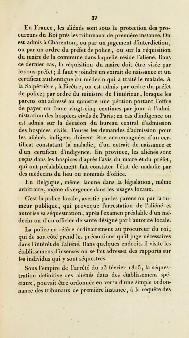 En France, les aliénés sont sous la protection des pro- cureurs du Roi près les tribunaux de première instance. On est admis à Charenton, ou par un jugement d'interdiction, ou par un ordre du préfet de police, ou sur la réquisition du maire de la commune dans laquelle réside l'aliéné. Dans ce dernier cas, la réquisition du maire doit être visée par le sous-préfet ; il faut y joindre un extrait de naissance et un certificat authentique du médecin qui a traité le malade. A la Salpêtrière, à Bicêtre, on est admis par ordre du préfet de police ; par ordre du ministre de l'intérieur, lorsque les parens ont adressé au ministre une pétition portant l'offre de payer un franc vingt-cinq centimes par jour à l'admi- nistration des hospices civils de Paris; en cas d'indigence on est admis sur la décision du bureau central d'admission des hospices civils. Toutes les demandes d'admission pour les aliénés indigens doivent être accompagnées d'un cer- tificat constatant la maladie, d'un extrait de naissance et d'un certificat d'indigence. En province, les aliénés sont reçus dans les hospices d'après l'avis du maire et du préfet, qui ont préalablement fait constater l'état de maladie par des médecins du lieu ou nommés d'office. En Belgique, même lacune dans la législation, même arbitraire, même divergence dans les usages locaux. C'est la police locale, avertie par les parens ou par la ru- meur publique, qui provoque l'arrestation de l'aliéné et autorise sa séquestration, après l'examen préalable d'un mé- decin ou d'un officier de santé désigné par l'autorité locale. La police en réfère ordinairement au procureur du roi, qui de son côté prend les précautions qu'il juge nécessaires dans l'intérêt de l'aliéné. Dans quelques endroits il visite les établissemens d'insensés ou se fait adresser des rapports sur les individus qui y sont séquestrés. Sous l'empire de l'arrêté du 23 février i8i5, la séques- tration définitive des aliénés dans des établissemens spé- ciaux , pouvait être ordonnée en vertu d'une simple ordon- nance des tribunaux de première instance, à la requête des