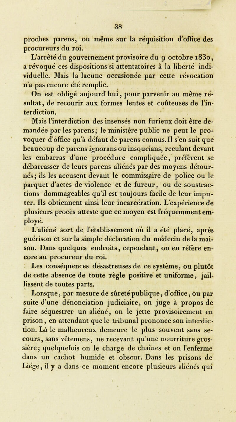 pioches parens, ou même sur la réquisition d'office des procureurs du roi. L'arrêté du gouvernement provisoire du 9 octobre i83o, a révoqué ces dispositions si attentatoires à la liberté indi- viduelle. Mais la lacune occasionée par cette révocation n'a pas encore été remplie. On est obligé aujourd'hui, pour parvenir au même ré- sultat, de recourir aux formes lentes et coûteuses de l'in- terdiction. Mais l'interdiction des insensés non furieux doit être de- mandée par les parens; le ministère public ne peut le pro- voquer d'office qu'à défaut de parens connus. Il s'en suit que beaucoup de parens ignoransou insoucians, reculant devant les embarras d'une procédure compliquée, préfèrent se débarrasser de leurs parens aliénés par des moyens détour- nés ; ils les accusent devant le commissaire de police ou le parquet d'actes de violence et de fureur, ou de soustrac- tions dommageables qu'il est toujours facile de leur impu- ter. Ils obtiennent ainsi leur incarcération. L'expérience de plusieurs procès atteste que ce moyen est fréquemment em- ployé. L'aliéné sort de l'établissement où il a été placé, après guérison et sur la simple déclaration du médecin de la mai- son. Dans quelques endroits, cependant, on en réfère en- core au procureur du roi. Les conséquences désastreuses de ce système, ou plutôt de cette absence de toute Tègle positive et uniforme, jail- lissent de toutes parts. Lorsque, par mesure de sûreté publique, d'office, ou par suite d'une dénonciation judiciaire, on juge à propos de faire séquestrer un aliéné, on le jette provisoirement en prison, en attendant que le tribunal prononce son interdic- tion. Là le malheureux demeure le plus souvent sans se- cours, sans vêtemens, ne recevant qu'une nourriture gros- sière; quelquefois on le charge de chaînes et on l'enferme dans un cachot humide et obscur. Dans les prisons de Liège, il y a dans ce moment encore plusieurs aliénés qui