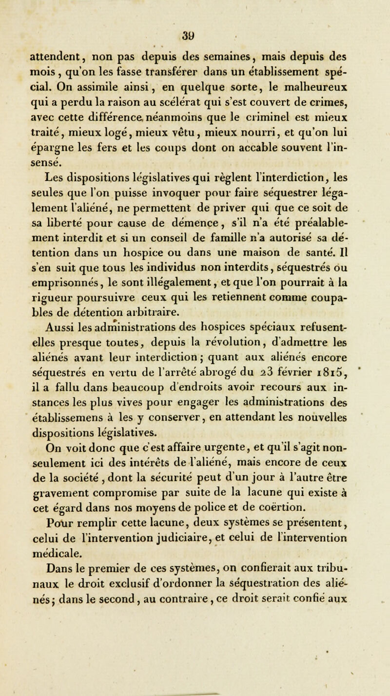 attendent, non pas depuis des semaines, mais depuis des mois , qu'on les fasse transférer dans un établissement spé- cial. On assimile ainsi, en quelque sorte, le malheureux qui a perdu la raison au scélérat qui s'est couvert de crimes, avec cette différence, néanmoins que le criminel est mieux traité, mieux logé, mieux vêtu, mieux nourri, et qu'on lui épargne les fers et les coups dont on accable souvent l'in- sensé. Les dispositions législatives qui règlent l'interdiction, les seules que l'on puisse invoquer pour faire séquestrer léga- lement l'aliéné, ne permettent de priver qui que ce soit de sa liberté pour cause de démence, s'il n'a été préalable- ment interdit et si un conseil de famille n'a autorisé sa dé- tention dans un hospice ou dans une maison de santé. Il s'en suit que tous les individus non interdits, séquestrés ou emprisonnés, le sont illégalement, et que l'on pourrait à la rigueur poursuivre ceux qui les retiennent comme coupa- bles de détention arbitraire. Aussi les administrations des hospices spéciaux refusent- elles presque toutes, depuis la révolution, d'admettre les aliénés avant leur interdiction ; quant aux aliénés encore séquestrés en vertu de l'arrêté abrogé du 23 février i8i5, il a fallu dans beaucoup d'endroits avoir recours aux in- stances les plus vives pour engager les administrations des établissemens à les y conserver, en attendant les nouvelles dispositions législatives. On voit donc que c'est affaire urgente, et qu'il s'agit non- seulement ici des intérêts de l'aliéné, mais encore de ceux de la société , dont la sécurité peut d'un jour à l'autre être gravement compromise par suite de la lacune qui existe à cet égard dans nos moyens de police et de coërtion. Pour remplir cette lacune, deux systèmes se présentent, celui de l'intervention judiciaire, et celui de l'intervention médicale. Dans le premier de ces systèmes, on confierait aux tribu- naux le droit exclusif d'ordonner la séquestration des alié- nés ; dans le second, au contraire, ce droit serait confié aux