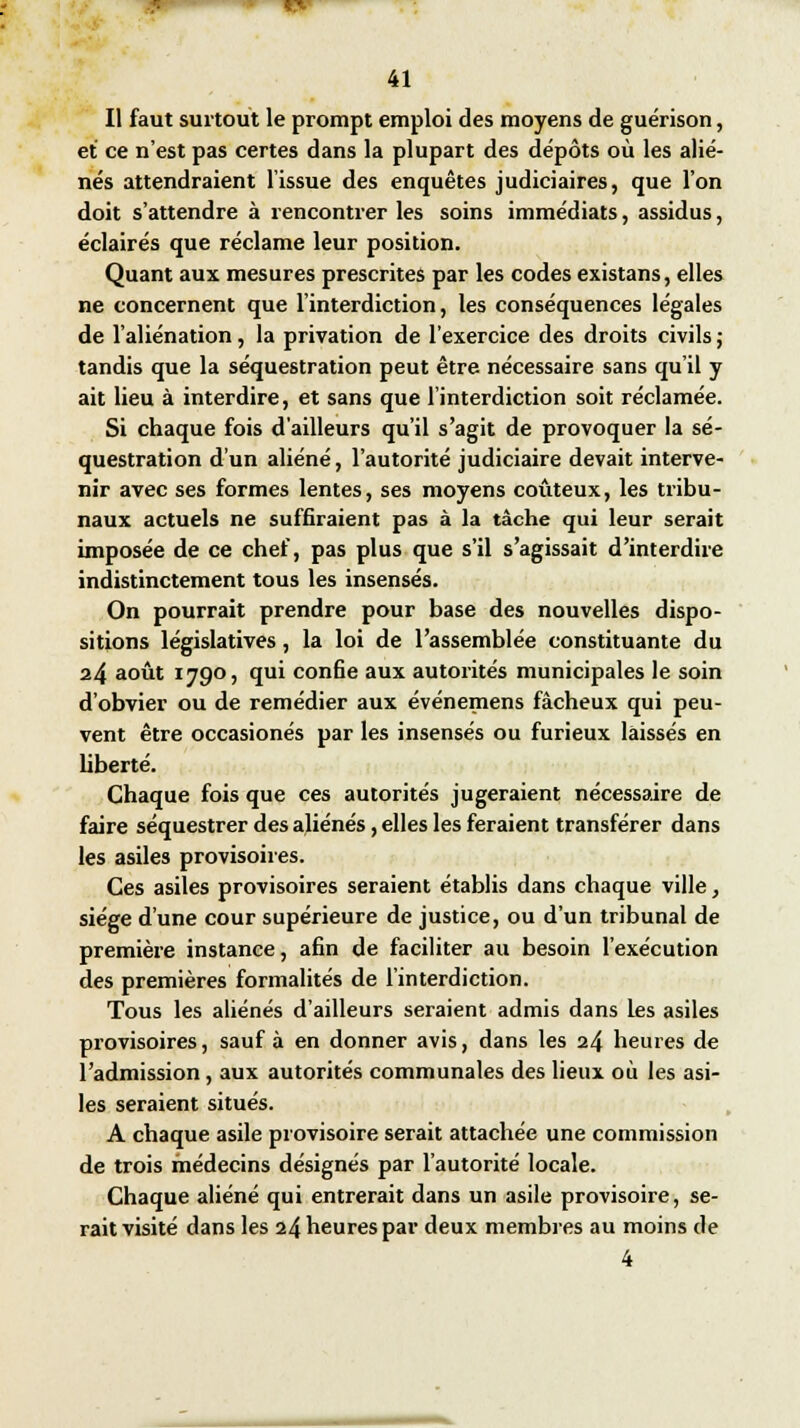 Il faut surtout le prompt emploi des moyens de guérison, et ce n'est pas certes dans la plupart des dépôts où les alié- nés attendraient l'issue des enquêtes judiciaires, que l'on doit s'attendre à rencontrer les soins immédiats, assidus, éclairés que réclame leur position. Quant aux mesures prescrites par les codes existans, elles ne concernent que l'interdiction, les conséquences légales de l'aliénation, la privation de l'exercice des droits civils ; tandis que la séquestration peut être nécessaire sans qu'il y ait lieu à interdire, et sans que l'interdiction soit réclamée. Si chaque fois d'ailleurs qu'il s'agit de provoquer la sé- questration d'un aliéné, l'autorité judiciaire devait interve- nir avec ses formes lentes, ses moyens coûteux, les tribu- naux actuels ne suffiraient pas à la tâche qui leur serait imposée de ce chef, pas plus que s'il s'agissait d'interdire indistinctement tous les insensés. On pourrait prendre pour base des nouvelles dispo- sitions législatives, la loi de l'assemblée constituante du 24 août 1790, qui confie aux autorités municipales le soin d'obvier ou de remédier aux événemens fâcheux qui peu- vent être occasionés par les insensés ou furieux laissés en liberté. Chaque fois que ces autorités jugeraient nécessaire de faire séquestrer des aliénés, elles les feraient transférer dans les asiles provisoires. Ces asiles provisoires seraient établis dans chaque ville, siège d'une cour supérieure de justice, ou d'un tribunal de première instance, afin de faciliter au besoin l'exécution des premières formalités de l'interdiction. Tous les aliénés d'ailleurs seraient admis dans les asiles provisoires, sauf à en donner avis, dans les 24 heures de l'admission, aux autorités communales des lieux où les asi- les seraient situés. A chaque asile provisoire serait attachée une commission de trois médecins désignés par l'autorité locale. Chaque aliéné qui entrerait dans un asile provisoire, se- rait visité dans les 24 heures par deux membres au moins de 4