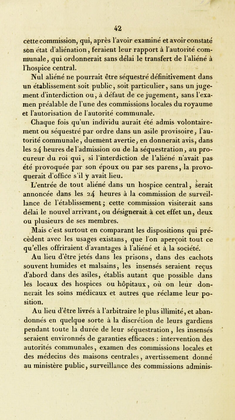 cette commission, qui, après l'avoir examiné et avoir constaté son état d'aliénation, feraient leur rapport à l'autorité com- munale , qui ordonnerait sans délai le transfert de l'aliéné à l'hospice central. Nul aliéné ne pourrait être séquestré définitivement dans un établissement soit publie, soit particulier, sans un juge- ment d'interdiction ou, à défaut de ce jugement, sans l'exa- men préalable de l'une des commissions locales du royaume et l'autorisation de l'autorité communale. Chaque fois qu'un individu aurait été admis volontaire- ment ou séquestré par ordre dans un asile provisoire, l'au- torité communale, duement avertie, en donnerait avis, dans les 24 heures de l'admission ou de la séquestration, au pro- cureur du roi qui, si l'interdiction de l'aliéné n'avait pas été provoquée par son époux ou par ses parens, la provo- querait d'office s'il y avait lieu. L'entrée de tout aliéné dans un hospice central, serait annoncée dans les 24 heures à la commission de surveil- lance de l'établissement ; cette commission visiterait sans délai le nouvel arrivant, ou désignerait à cet effet un, deux ou plusieurs de ses membres. Mais c'est surtout en comparant les dispositions qui pré- cèdent avec les usages existans, que l'on aperçoit tout ce qu'elles offriraient d'avantages à l'aliéné et à la société. Au lieu d'être jetés dans les prisons, dans des cachots souvent humides et malsains, les insensés seraient reçus d'abord dans des asiles, établis autant que possible dans les locaux des hospices ou hôpitaux, où on leur don- nerait les soins médicaux et autres que réclame leur po- sition. Au lieu d'être livrés à l'arbitraire le plus illimité, et aban- donnés en quelque sorte à la discrétion de leurs gardiens pendant toute la durée de leur séquestration, les insensés seraient environnés de garanties efficaces : intervention des autorités communales, examen des commissions locales et des médecins des maisons centrales, avertissement donné au ministère public, surveillance des commissions adminis-