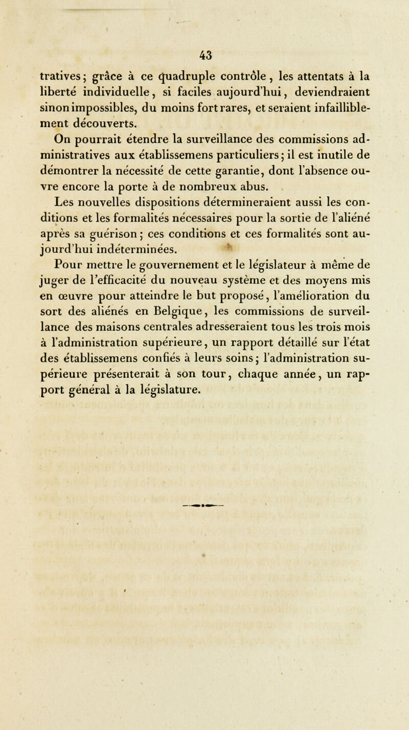 tratives ; grâce à ce quadruple contrôle, les attentats à la liberté individuelle, si faciles aujourd'hui, deviendraient sinon impossibles, du moins fort rares, et seraient infaillible- ment découverts. On pourrait étendre la surveillance des commissions ad- ministratives aux établissemens particuliers; il est inutile de démontrer la nécessité de cette garantie, dont l'absence ou- vre encore la porte à de nombreux abus. Les nouvelles dispositions détermineraient aussi les con- ditions et les formalités nécessaires pour la sortie de l'aliéné après sa guérison ; ces conditions et ces formalités sont au- jourd'hui indéterminées. Pour mettre le gouvernement et le législateur à même de juger de l'efficacité du nouveau système et des moyens mis en œuvre pour atteindre le but proposé, l'amélioration du sort des aliénés en Belgique, les commissions de surveil- lance des maisons centrales adresseraient tous les trois mois à l'administration supérieure, un rapport détaillé sur l'état des établissemens confiés à leurs soins ; l'administration su- périeure présenterait à son tour, chaque année, un rap- port général à la législature.