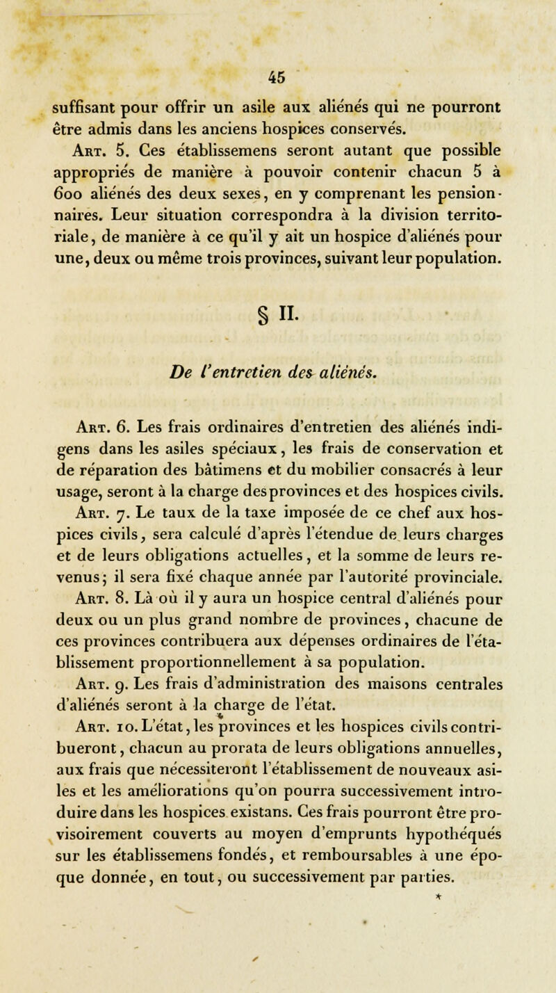 suffisant pour offrir un asile aux aliénés qui ne pourront être admis dans les anciens hospices conservés. Art. 5. Ces établissemens seront autant que possible appropriés de manière à pouvoir contenir chacun 5 à 6oo aliénés des deux sexes, en y comprenant les pension- naires. Leur situation correspondra à la division territo- riale, de manière à ce qu'il y ait un hospice d'aliénés pour une, deux ou même trois provinces, suivant leur population. 8 n. De l'entretien de» aliénés. Art. 6. Les frais ordinaires d'entretien des aliénés indi- gens dans les asiles spéciaux, les frais de conservation et de réparation des bàtimens et du mobilier consacrés à leur usage, seront à la charge des provinces et des hospices civils. Art. y. Le taux de la taxe imposée de ce chef aux hos- pices civils, sera calculé d'après l'étendue de leurs charges et de leurs obligations actuelles, et la somme de leurs re- venus; il sera fixé chaque année par l'autorité provinciale. Art. 8. Là où il y aura un hospice central d'aliénés pour deux ou un plus grand nombre de provinces, chacune de ces provinces contribuera aux dépenses ordinaires de l'éta- blissement proportionnellement à sa population. Art. 9. Les frais d'administration des maisons centrales d'aliénés seront à la charge de l'état. Art. 10. L'état, les provinces et les hospices civils contri- bueront , chacun au prorata de leurs obligations annuelles, aux frais que nécessiteront l'établissement de nouveaux asi- les et les améliorations qu'on pourra successivement intro- duire dans les hospices existans. Ces frais pourront être pro- visoirement couverts au moyen d'emprunts hypothéqués sur les établissemens fondés, et remboursables à une épo- que donnée, en tout, ou successivement par parties.