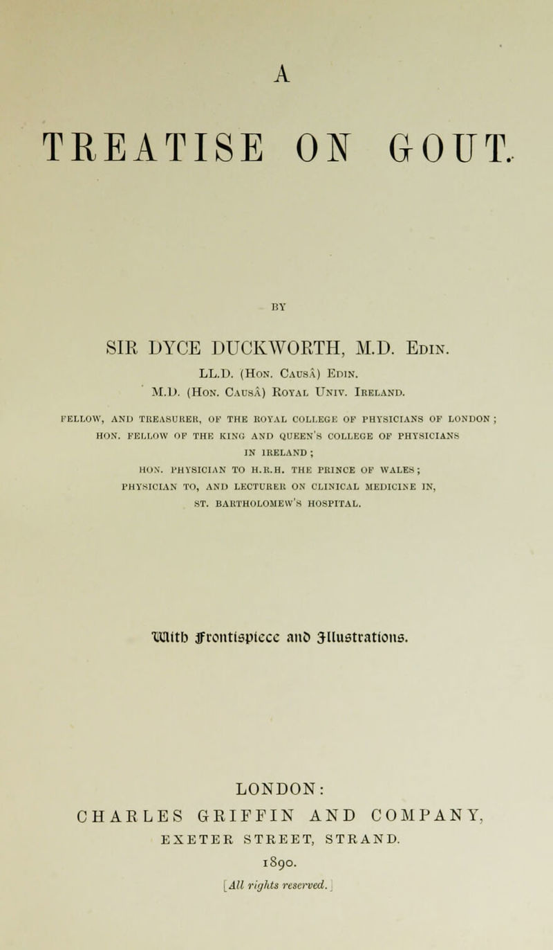 A TREATISE ON GOUT. SIR DYCE DUCKWORTH, M.D. Edin. LL.D (Hon. Causa) Edin. M.D. (Hon. Causa) Royal Univ. Ireland. fellow, and treasurer, of the royal college of physicians of london ; hon. fellow op the king and queen's college of physicians in ireland ; hon. physician to h.r.h. the prince of wales; physician to, and lecturer on clinical medicine in, st. Bartholomew's hospital. XlUlitb frontispiece ano illustrations. LONDON: CHAELES GRIFFIN AND COMPANY, EXETER STREET, STRAND. 1890. [All rights reacrved.