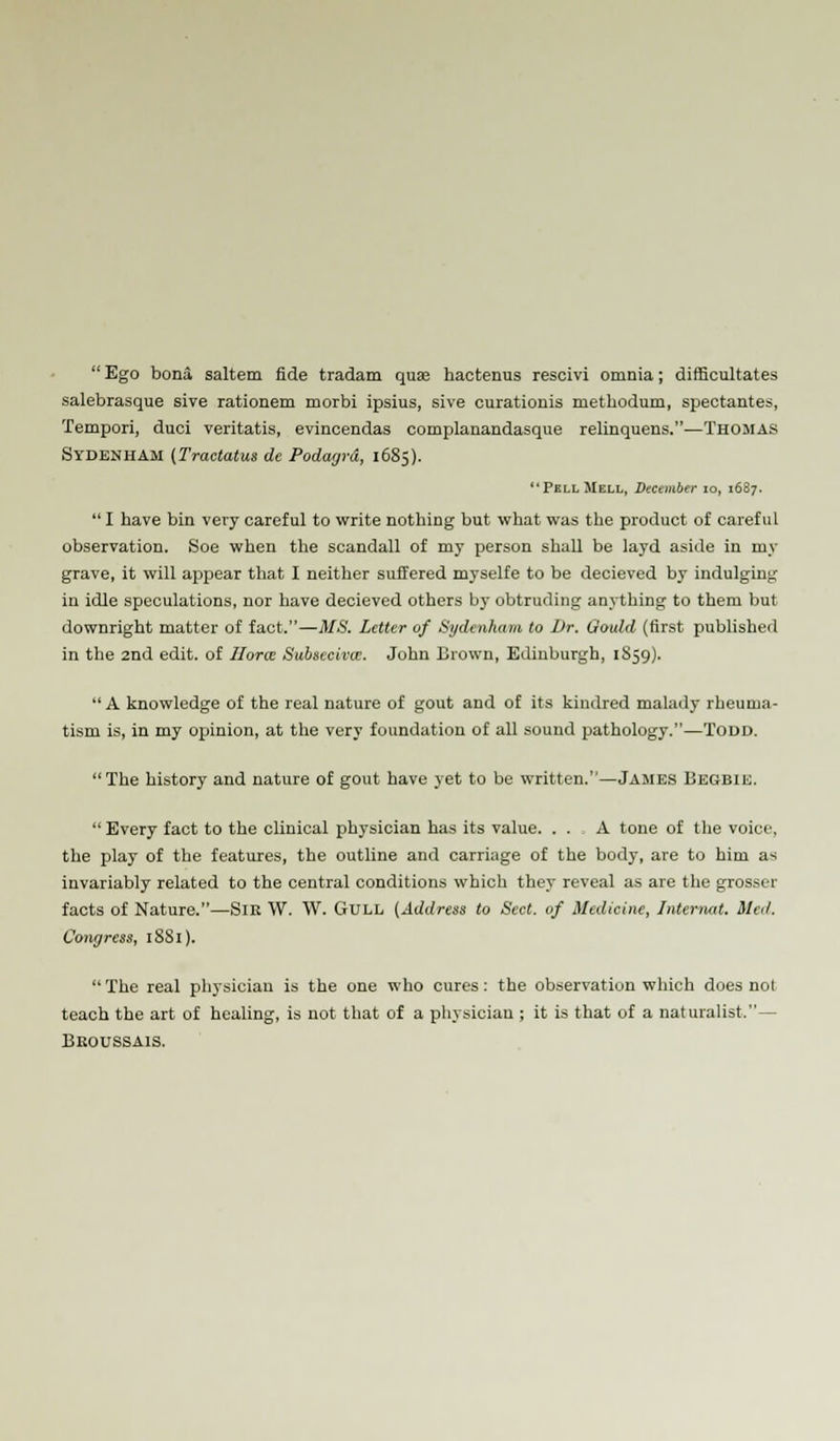  Ego bona saltern fide tradam qua? hactenus rescivi omnia; difficultates salebrasque sive rationem morbi ipsius, sive curationis methodum, spectantes, Tempori, duoi veritatis, evincendas complanandasque relinquens.—Thomas Sydenham (Tractatus de Podagra, 1685). PellMell, December 10, 1687.  I have bin very careful to write nothing but what was the product of careful observation. Soe when the scandall of my person shall be layd aside in my grave, it will appear that I neither suffered myselfe to be decieved by indulging in idle speculations, nor have decieved others by obtruding anything to them but downright matter of fact.—MS. Letter of Sydenham to Dr. Gould (first published in the 2nd edit, of Hone Subsecivos. John Drown, Edinburgh, 1859).  A knowledge of the real nature of gout and of its kindred malady rheuma- tism is, in my opinion, at the very foundation of all sound pathology.—TODD. The history and nature of gout have yet to be written.—James Degbie.  Every fact to the clinical physician has its value. ... A tone of the voice, the play of the features, the outline and carriage of the body, are to him as invariably related to the central conditions which they reveal as are the grosser facts of Nature.—Sir W. W. Gull {Address to Sect, of Medicine, Internal. Med. Congress, 18S1). The real physician is the one who cures: the observation which does not teach the art of healing, is not that of a physician ; it is that of a naturalist.— Deoussais.