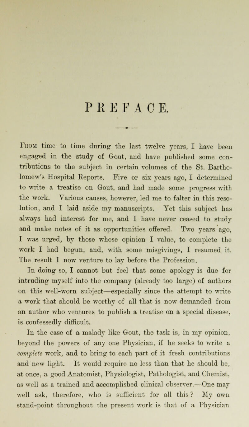 PREFACE. From time to time during the last twelve years, I have been engaged in the study of Gout, and have published some con- tributions to the subject in certain volumes of the St. Bartho- lomew's Hospital Keports. Five or six years ago, I determined to write a treatise on Gout, and had made some progress with the work. Various causes, however, led me to falter in this reso- lution, and I laid aside my manuscripts. Yet this subject has always had interest for me, and I have never ceased to study and make notes of it as opportunities offered. Two years ago, I was urged, by those whose opinion I value, to complete the work I had begun, and, with some misgivings, I resumed it. The result I now venture to lay before the Profession. In doing so, I cannot but feel that some apology is due for intruding myself into the company (already too large) of authors on this well-worn subject—especially since the attempt to write a work that should be worthy of all that is now demanded from an author who ventures to publish a treatise on a special disease, is confessedly difficult. In the case of a malady like Gout, the task is, in my opinion, beyond the powers of any one Physician, if he seeks to write a complete work, and to bring to each part of it fresh contributions and new light. It would require no less than that he should be, at once, a good Anatomist, Physiologist, Pathologist, and Chemist, as well as a trained and accomplished clinical observer.—One may well ask, therefore, who is sufficient for all this ? My own stand-point throughout the present work is that of a Physician