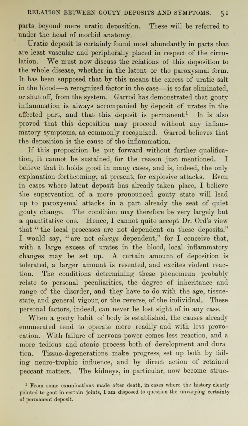 RELATION BETWEEN GOUTY DEPOSITS AND SYMPTOMS. 5 I parts beyond mere uratic deposition. These will be referred to under the head of morbid anatomy. Uratic deposit is certainly found most abundantly in parts that are least vascular and peripherally placed in respect of the circu- lation. We must now discuss the relations of this deposition to the whole disease, whether in the latent or the paroxysmal form. It has been supposed that by this means the excess of uratic salt in the blood—a recognized factor in the case—is so far eliminated, or shut off, from the system. Garrod has demonstrated that gouty inflammation is always accompanied by deposit of urates in the affected part, and that this deposit is permanent.1 It is also proved that this deposition may proceed without any inflam- matory symptoms, as commonly recognized. Garrod believes that the deposition is the cause of the inflammation. If this proposition be put forward without further qualifica- tion, it cannot be sustained, for the reason just mentioned. I believe that it holds good in many cases, and is, indeed, the only explanation forthcoming, at present, for explosive attacks. Even in cases where latent deposit has already taken place, I believe the supervention of a more pronounced gouty state will lead up to paroxysmal attacks in a part already the seat of quiet gouty change. The condition may therefore be very largely but a quantitative one. Hence, I cannot quite accept Dr. Ord's view that  the local processes are not dependent on these deposits. I would say,  are not always dependent, for I conceive that, with a large excess of urates in the blood, local inflammatory changes may be set up. A certain amount of deposition is tolerated, a larger amount is resented, and excites violent reac- tion. The conditions determining these phenomena probably relate to personal peculiai'ities, the degree of inheritance and range of the disorder, and they have to do with the age, tissue- state, and general vigour, or the reverse, of the individual. These personal factors, indeed, can never be lost sight of in any case. When a gouty habit of body is established, the causes already enumerated tend to operate more readily and with less provo- cation. With failure of nervous power comes less reaction, and a more tedious and atonic process both of development and dura- tion. Tissue-degenerations make progress, set up both by fail- ing neuro-trophic influence, and by direct action of retained peccant matters. The kidneys, in particular, now become struc- 1 From some examinations made after death, in cases where the history clearly pointed to gout in certain joints, I am disposed to question the unvarying certainty of permanent deposit.