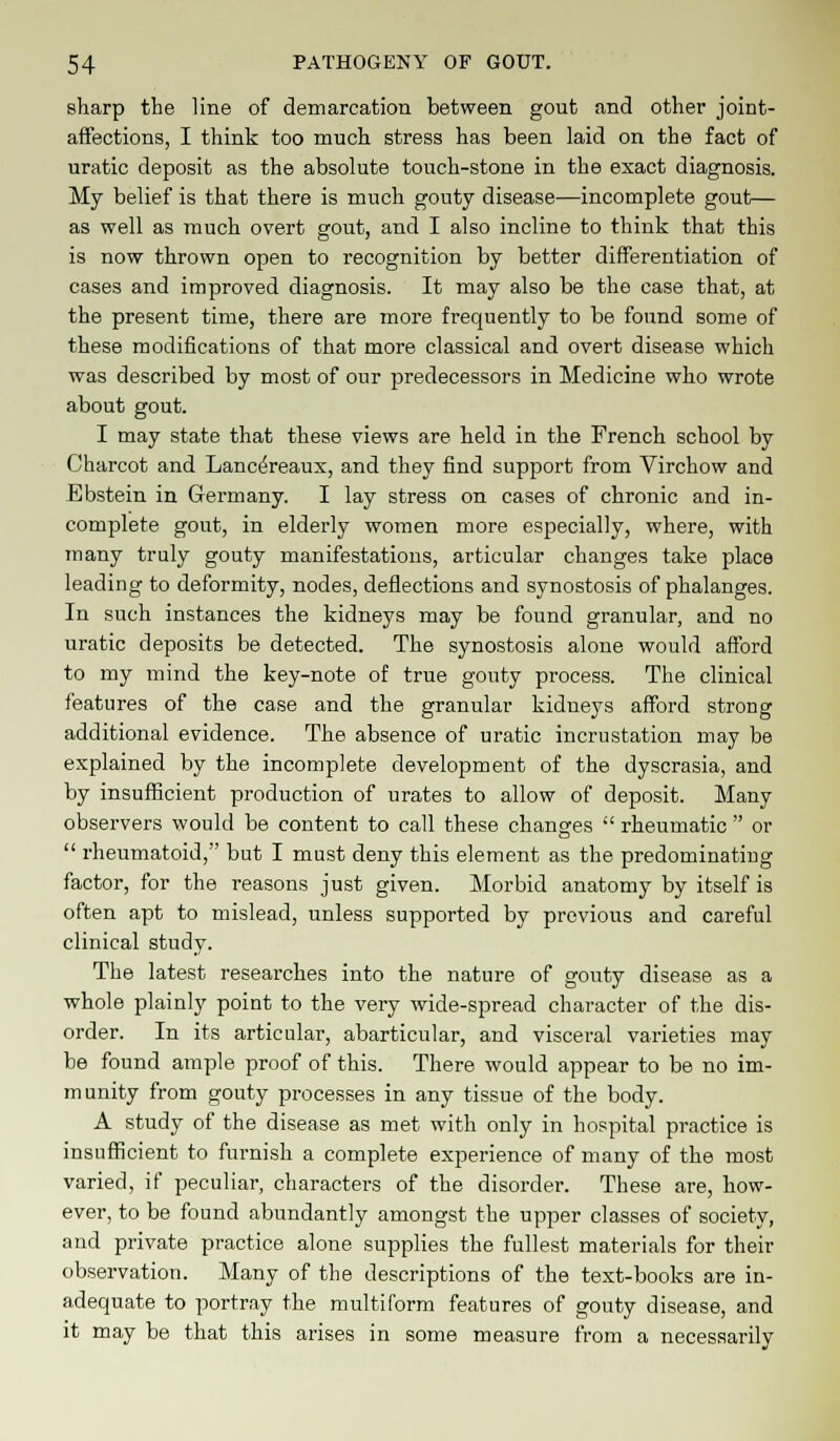 sharp the line of demarcation between gout and other joint- affections, I think too much stress has been laid on the fact of uratic deposit as the absolute touch-stone in the exact diagnosis. My belief is that there is much gouty disease—incomplete gout— as well as much overt gout, and I also incline to think that this is now thrown open to recognition by better differentiation of cases and improved diagnosis. It may also be the case that, at the present time, there are more frequently to be found some of these modifications of that more classical and overt disease which was described by most of our predecessors in Medicine who wrote about gout. I may state that these views are held in the French school by Charcot and Lancereaux, and they find support from Virchow and Ebstein in Germany. I lay stress on cases of chronic and in- complete gout, in elderly women more especially, where, with many truly gouty manifestations, articular changes take place leading to deformity, nodes, deflections and synostosis of phalanges. In such instances the kidneys may be found granular, and no uratic deposits be detected. The synostosis alone would afford to my mind the key-note of true gouty process. The clinical features of the case and the granular kidneys afford strong additional evidence. The absence of uratic incrustation may be explained by the incomplete development of the dyscrasia, and by insufficient production of urates to allow of deposit. Many observers would be content to call these changes  rheumatic  or  rheumatoid, but I must deny this element as the predominating factor, for the reasons just given. Morbid anatomy by itself is often apt to mislead, unless supported by previous and careful clinical study. The latest researches into the nature of gouty disease as a whole plainly point to the very wide-spread character of the dis- order. In its articular, abarticular, and visceral varieties may be found ample proof of this. There would appear to be no im- m unity from gouty processes in any tissue of the body. A study of the disease as met with only in hospital practice is insufficient to furnish a complete experience of many of the most varied, if peculiar, characters of the disorder. These are, how- ever, to be found abundantly amongst the upper classes of society, and private practice alone supplies the fullest materials for their observation. Many of the descriptions of the text-books are in- adequate to portray the multiform features of gouty disease, and it may be that this arises in some measure from a necessarily