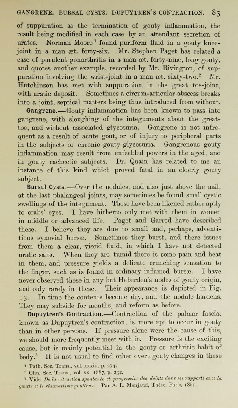 of suppuration as the termination of gouty inflammation, the result being modified in each case by an attendant secretion of urates. Norman Moore * found puriform fluid in a gouty knee- joint in a man set. forty-six. Mr. Stephen Paget has related a case of purulent gonarthritis in a man set. forty-nine, long gouty, and quotes another example, recorded by Mr. Rivington, of sup- puration involving the wrist-joint in a man ast. sixty-two.2 Mr. Hutchinson has met with suppuration in the great toe-joint, with uratic deposit. Sometimes a circuni-articular abscess breaks into a joint, septical matters being thus introduced from without. Gangrene.—Gouty inflammation has been known to pass into gangrene, with sloughing of the integuments about the great- toe, and without associated glycosuria. Gangrene is not infre- quent as a result of acute gout, or of injury to peripheral parts in the subjects of chronic gouty glycosuria. Gangrenous gouty inflammation may result from enfeebled powers in the aged, and in gouty cachectic subjects. Dr. Quain has related to me an instance of this kind which proved fatal in an elderly gouty subject. Bursal Cysts Over the nodules, and also just above the nail, at the last phalangeal jojnts, may sometimes be found small cystic swellings of the integument. These have been likened rather aptly to crabs' eyes. I have hitherto only met with them in women in middle or advanced life. Paget and Garrod have described these. I believe they are due to small and, perhaps, adventi- tious synovial bursa?. Sometimes they burst, and there issues from them a clear, viscid fluid, in which I have not detected uratic salts. When they are tumid there is some pain and heat in them, and pressure yields a delicate crunching sensation to the finger, such as is found in ordinary inflamed bursa). I have never observed these in any but Heberden's nodes of gouty origin, and only rarely in these. Their appearance is depicted in Fig. 13. In time the contents become dry, and the nodule hardens. They may subside for months, and reform as before. Dupuytren's Contraction.—Contraction of the palmar fascia, known as Dupuytren's contraction, is more apt to occur in gouty than in other persons. If pressure alone were the cause of this, we should more frequently meet with it. Pressure is the exciting cause, but is mainly potential in the gouty or arthritic habit of body.3 It is not usual to find other overt gouty changes in these 1 rath. Soc. Trans., vol. xxxiii. p. 274. 0 Clin. Soc. Trans., vol. xx. 1SS7, p. 232. 3 Vide Ik la n traction spontaiiie et progressive dcs doigts dans ses rapports arcc la goutte et It rhumatisme goutteux. Par A. L. Menjaud, These, Paris, 1861.