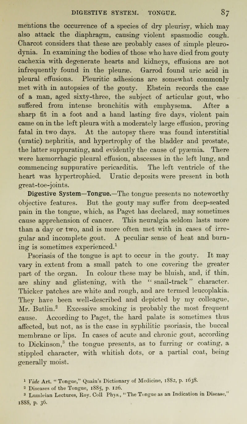 mentions the occurrence of a species of dry pleurisy, which may also attack the diaphragm, causing violent spasmodic cough. Charcot considers that these are probably cases of simple pleuro- dynia. In examining the bodies of those who have died from gouty cachexia with degenerate hearts and kidneys, effusions are not infrequently found in the pleuras. Garrod found uric acid in pleural effusions. Pleuritic adhesions are somewhat commonly met with in autopsies of the gouty. Ebstein records the case of a man, aged sixty-three, the subject of articular gout, who suffered from intense bronchitis with emphysema. After a sharp fit in a foot and a hand lasting five days, violent pain came on in the left pleura with a moderately large effusion, proving fatal in two days. At the autopsy there was found interstitial (uratic) nephritis, and hypertrophy of the bladder and prostate, the latter suppurating, and evidently the cause of pyaemia. There were hgemorrhagic pleural effusion, abscesses in the left lung, and commencing suppurative pericarditis. The left ventricle of the heart was hypertrophied. Uratic deposits were present in both great-toe-j oints. Digestive System—Tongue.—The tongue presents no noteworthy objective features. But the gouty may suffer from deep-seated pain in the tongue, which, as Paget has declared, may sometimes cause apprehension of cancer. This neuralgia seldom lasts more than a day or two, and is more often met with in cases of irre- gular and incomplete gout. A peculiar sense of heat and burn- ing is sometimes experienced.1 Psoriasis of the tongue is apt to occur in the gouty. It may vary in extent from a small patch to one covering the greater part of the organ. In colour these may be bluish, and, if thin, are shiny and glistening, with the snail-track character. Thicker patches are white and rough, and are termed leucoplakia. They have been well-described and depicted by my colleague, Mr. Butlin.2 Excessive smoking is probably the most frequent cause. According to Paget, the hard palate is sometimes thus affected, but not, as is the case in syphilitic psoriasis, the buccal membrane or lips. In cases of acute and chronic gout, according to Dickinson,3 the tongue presents, as to furring or coating, a stippled character, with whitish dots, or a partial coat, being generally moist. 1 Vide Art. Tongue, Quain's Dictionary of Medicine, 1SS2, p. 1638. - Diseases of the Tongue, 1885, p. 126. 3 Lnnileian Lectures, Roy. Coll Phys.,  The Tongue as an Indication in Disease, 1888, p. 36.