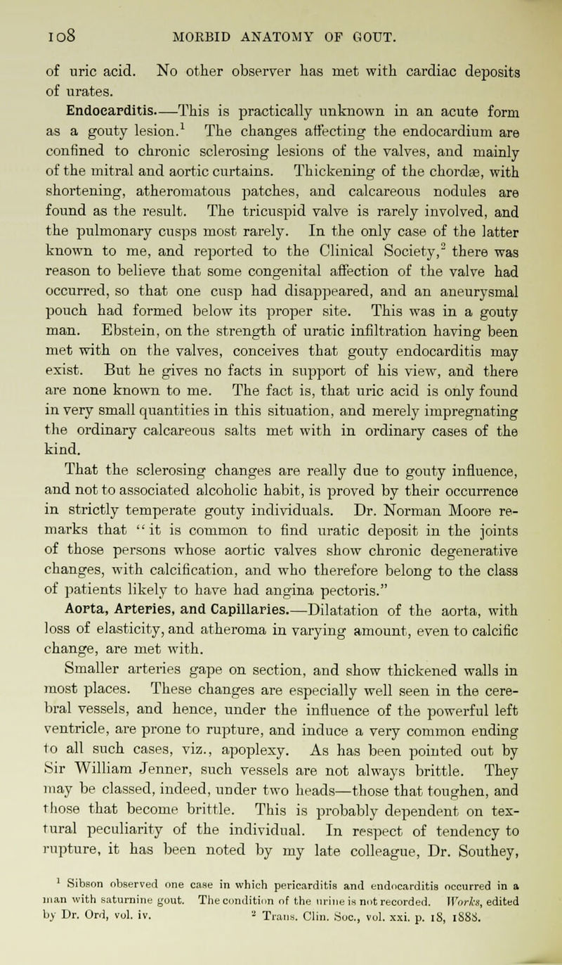 of uric acid. No other observer has met with cardiac deposits of urates. Endocarditis This is practically unknown in an acute form as a gouty lesion.1 The changes affecting the endocardium are confined to chronic sclerosing lesions of the valves, and mainly of the mitral and aortic curtains. Thickening of the chorda?, with shortening, atheromatous patches, and calcareous nodules are found as the result. The tricuspid valve is rarely involved, and the pulmonary cusps most rarely. In the only case of the latter known to me, and reported to the Clinical Society,2 there was reason to believe that some congenital affection of the valve had occurred, so that one cusp had disappeared, and an aneurysmal pouch had formed below its proper site. This was in a gouty man. Ebstein, on the strength of uratic infiltration having been met with on the valves, conceives that gouty endocarditis may exist. But he gives no facts in support of his view, and there are none known to me. The fact is, that uric acid is only found in very small quantities in this situation, and merely impregnating the ordinary calcareous salts met with in ordinary cases of the kind. That the sclerosing changes are really due to gouty influence, and not to associated alcoholic habit, is proved by their occurrence in strictly temperate gouty individuals. Dr. Norman Moore re- marks that it is common to find uratic deposit in the joints of those persons whose aortic valves show chronic degenerative changes, with calcification, and who therefore belong to the class of patients likely to have had angina pectoris. Aorta, Arteries, and Capillaries—Dilatation of the aorta, with loss of elasticity, and atheroma in varying amount, even to calcific change, are met with. Smaller arteries gape on section, and show thickened walls in 7nost places. These changes are especially well seen in the cere- bral vessels, and hence, under the influence of the powerful left ventricle, are prone to rupture, and induce a very common ending to all such cases, viz., apoplexy. As has been pointed out by Sir William Jenner, such vessels are not always brittle. They may be classed, indeed, under two heads—those that toughen, and those that become brittle. This is probably dependent on tex- tural peculiarity of the individual. In respect of tendency to rupture, it has been noted by my late colleague, Dr. Southey, 1 Sibson observed one case in which pericarditis and endocarditis occurred in a man with saturnine gout. The condition of the urine is not recorded. Works, edited