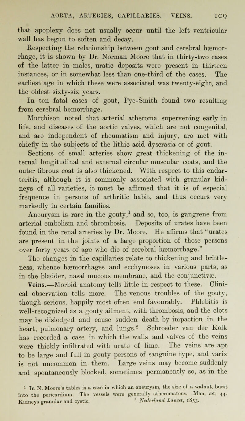 AORTA, ARTERIES, CAPILLARIES. VEINS. IO9 that apoplexy does not usually occur until the left ventricular wall has begun to soften and decay. Respecting the relationship between gout and cerebral haemor- rhage, it is shown by Dr. Norman Moore that in thirty-two cases of the latter in males, uratic deposits were present in thirteen instances, or in somewhat less than one-third of the cases. The earliest age in which these were associated was twenty-eight, and the oldest sixty-six years. In ten fatal cases of gout, Pye-Smith found two resulting from cerebral hemorrhage. Murchison noted that arterial atheroma supervening early in life, and diseases of the aortic valves, which are not congenital, and are independent of rheumatism and injury, are met with chiefly in the subjects of the lithic acid dyscrasia or of gout. Sections of small arteries show great thickening of the in- ternal longitudinal and external circular muscular coats, and the outer fibrous coat is also thickened. With respect to this endar- teritis, although it is commonly associated with granular kid- neys of all varieties, it must be affirmed that it is of especial frequence in persons of arthritic habit, and thus occurs very markedly in certain families. Aneurysm is rare in the gouty,1 and so, too, is gangrene from arterial embolism and thrombosis. Deposits of urates have been found in the renal arteries by Dr. Moore. He affirms that  urates are present in the joints of a large proportion of those persons over forty years of age who die of cerebral haemorrhage. The changes in the capillaries relate to thickening and brittle- ness, whence hsemorrhages and ecchymoses in various parts, as in the bladder, nasal mucous membrane, and the conjunctivas. Veins.—Morbid anatomy tells little in respect to these. Clini- cal observation tells more. The venous troubles of the gouty, though serious, happily most often end favourably. Phlebitis is well-recognized as a gouty ailment, with thrombosis, and the clots may be dislodged and cause sudden death by impaction in the heart, pulmonary artery, and lungs.2 Schroeder van der Kolk has recorded a case in which the walls and valves of the veins were thickly infiltrated with urate of lime. The veins are apt to be large and full in gouty persons of sanguine type, and varix is not uncommon in them. Large veins may become suddenly and spontaneously blocked, sometimes permanently so, as in the 1 In N. Moore's tables is a ease in which an aneurysm, the size of a walnut, burst into the pericardium. The vessels were generally atheromatous. Man, set. 44. Kidneys granular and cystic. ! Nedcrland Lancet, 1853.