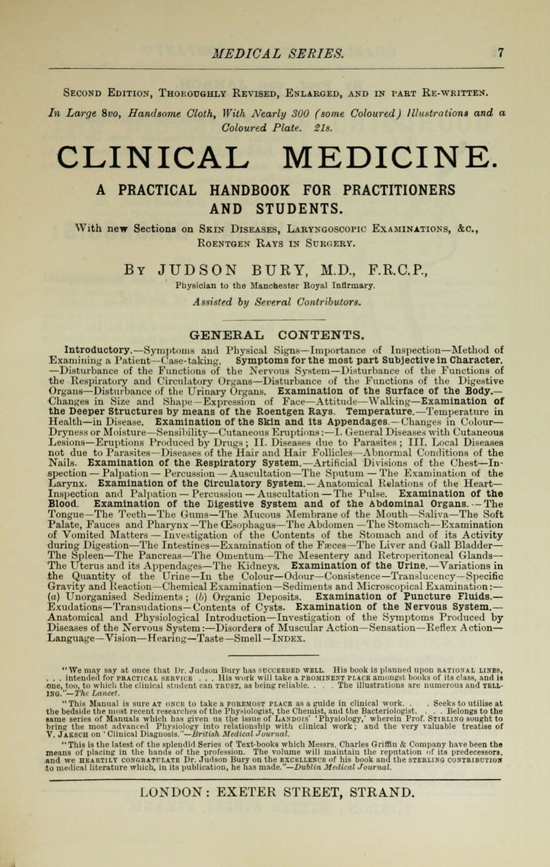 Second Edition, Thoroughly Revised, Enlarged, and in paet Re-written. In Large 8vo, Handsome Cloth, With Nearly 300 (some Coloured) Illustrations and a Coloured Plate. Sis. CLINICAL MEDICINE. A PRACTICAL HANDBOOK FOR PRACTITIONERS AND STUDENTS. With new Sections on Skin Diseases, Laryngoscopy Examinations, &c, Roentgen Rays in Surgery. By JUDSON BURY, M.D., F.R.C.P, Physician to the Manchester Royal Infirmary. Assisted by Several Contributors. GENERAL CONTENTS. Introductory.—Symptoms and Physical Signs—Importance of Inspection—Method of Examining a Patient—Case-taking. Symptoms for the most part Subjective in Character. —Disturbance of the Functions of the Nervous System—Disturbance of the Functions of the Respiratory and Circulatory Organs—Disturbance of the Functions of the Digestive Organs—Disturbance of the Urinary Organs. Examination of the Surface of the Body.— Changes in Size and Shape —Expression of Face—Attitude—Walking—Examination of the Deeper Structures by means of the Roentgen Rays. Temperature.—Temperature in Health—in Disease. Examination of the Skin and its Appendages—Changes in Colour— Dryness or Moisture—Sensibility—Cutaneous Eruptions:—I. General Diseases with Cutaneous Lesions—Eruptions Produced by Drugs ; II. Diseases due to Parasites ; III. Local Diseases not due to Parasites—Diseases of the Hair and Hair Follicles—Abnormal Conditions of the Nails. Examination of the Respiratory System.—Artificial Divisions of the Chest—In- spection— Palpation—Percussion — Auscultation—The Sputum — The Examination of the Larynx. Examination of the Circulatory System.—Anatomical Relations of the Heart- Inspection and Palpation — Percussion — Auscultation — The Pulse. Examination of the Blood. Examination of the Digestive System and of the Abdominal Organs.— The Tongue—The Teeth—The Gums—The Mucous Membrane of the Mouth—Saliva—The Soft Palate, Fauces and Pharynx—The Oesophagus—The Abdomen—The Stomach—Examination of Vomited Matters — Investigation of the Contents of the Stomach and of its Activity during Digestion—The Intestines—Examination of the Faeces—The Liver and Gall Bladder— The Spleen—The Pancreas—The Omentum—The Mesentery and Retroperitoneal Glands— The Uterus and its Appendages—The Kidneys. Examination of the Urine.—Variations in the Quantity of the Urine—In the Colour—Odour—Consistence—Translucency—Specific Gravity and Reaction—Chemical Examination—Sediments and Microscopical Examination:— (a) Unorganised Sediments ; (o) Organic Deposits. Examination of Puncture Fluids.— Exudations—Transudations—Contents of Cysts. Examination of the Nervous System.— Anatomical and Physiological Introduction—Investigation of the Symptoms Produced by Diseases of the Nervous System:—Disorders of Muscular Action—Sensation—Reflex Action— Language—Vision—Hearing—Taste—Smell—Index. We may say at once that Dr. Judsou Bury has succeeded well. His book is planned upon rational lines, . . . intended for practical service . . . His work will take a prominent place amongst books of its class, and is one, too, to which the clinical student can trdst, as being reliable. . The illustrations are numerous and tbll- Ino.—The Lancet. This Manual is sure at once to take a foremost place as a guide in clinical work. . . Seeks to utilise at the bedside the most recent researches of the Physiologist, the Chemist, and the Bacteriologist. . . . Belongs to the same series of Manuals which has given us the issue of Landois' 'Physiology,' wherein Prof. Stirling sought to bring the most advanced Physiology into relationship with clinical work; and the very valuable treatise of V. Jaesch on ' Clinical Diagnosis.—British Medical Journal. This is the latest of the splendid Series of Text-books which Messrs. Charles Griffin & Company have been the means of placing in the hands of the profession. The volume will maintain the reputation of its predecessors, And we heartily congratiilate Dr. Judson Bury on the exckllencp. of his book and the sterling contribution to medical literature winch, in its publication, he has made.—Dublin Medkal Journal.