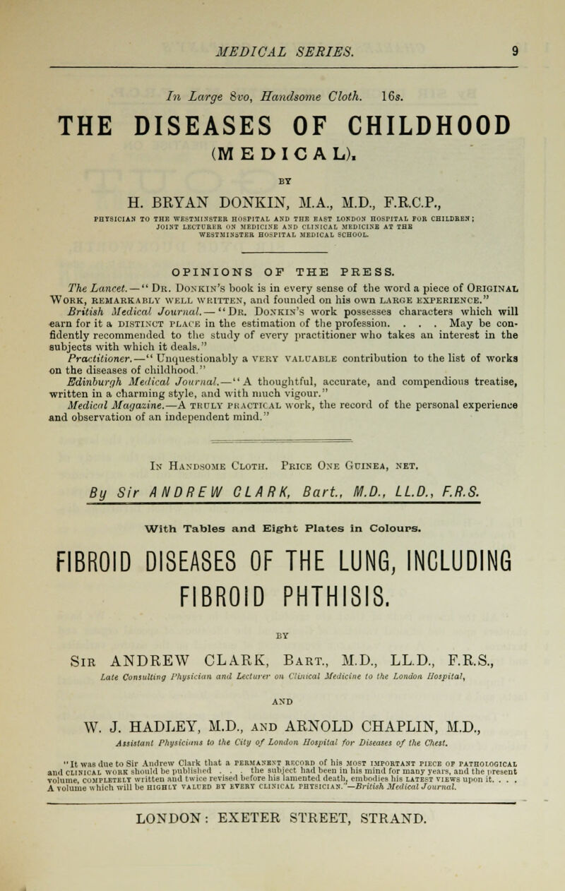 In Large 8vo, Handsome Cloth. 16s. THE DISEASES OF CHILDHOOD (MEDICAL). BY H. BRYAN DONKIN, M.A., M.D, F.R.C.P., PBY8ICIAN TO THE WESTMINSTER HOSPITAL AND THE EAST LOKDON HOSPITAL FOR CHILDEBN ; JOINT LECTURER ON MEDICINE AND CLINICAL MEDICINE AT THE WESTMINSTER HOSPITAL MEDICAL SCHOOL. OPINIONS OF THE PRESS. The Lancet. —  Dr. Donkin's book is in every sense of the word a piece of Original Work, remarkably well written, and founded on his own large experience. British Medical Journal.—  Dr. Donkin's work possesses characters which will earn for it a distinct place in the estimation of the profesaion. . . . May be con- fidently recommended to the study of every practitioner who takes an interest in the subjects with which it deals. Practitioner.— Unquestionably a very valuable contribution to the list of works on the diseases of childhood. Edinburgh Medical Journal.—A thoughtful, accurate, and compendious treatise, written in a charming style, and with much vigour. Medical Magazine.—A truly practical work, the record of the personal experience and observation of an independent mind. In Handsome Cloth. Price One Guinea, net. By Sir ANDREW CLARK, Bart, M.D., LLP., F.R.S. With Tables and Eight Plates In Colours. FIBROID DISEASES OF THE LUNG, INCLUDING FIBROID PHTHISIS. BY Sir ANDREW CLARK, Bart., M.D., LL.D., F.R.S., Late Consulting Physician and Lecturer on Clinical SUdicine to the London Hospital, AND W. J. HADLEY, M.D., and ARNOLD CHAPLIN, M.D., Assistant Physicians to the City of London Hospital for Diseases of the Chest. It was due to Sir Andrew Clark that a permanent rkcord of his most important piece of pathological and clinical work should be published . . . the subject had been iu his mind for many years, and the present volume, completely written aud twice revised before his lamented death, embodies his latest views upon it. . . . A volume which will be highly valued by every clinical physician.—British Medical Journal.