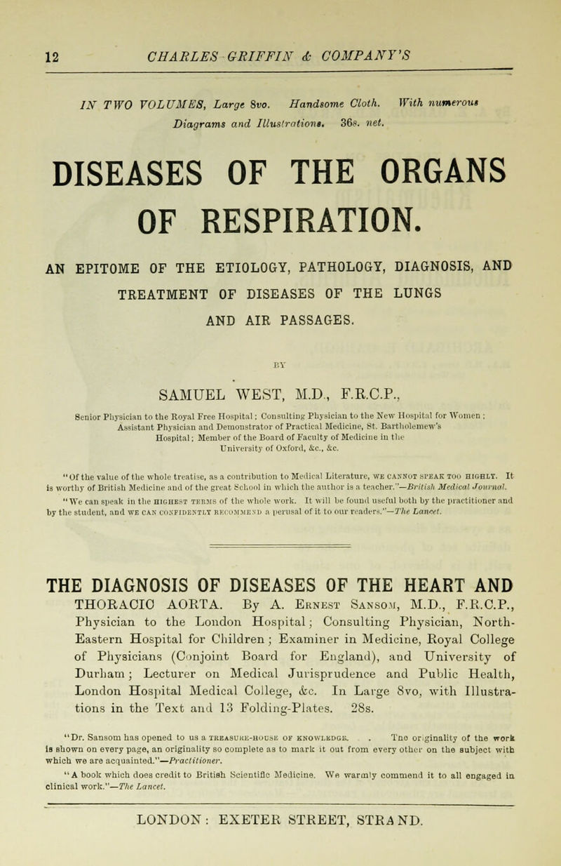 IN TWO VOLUMES, Large 8vo. Handsome Cloth. With numerous Diagrams and Illustrations. 36s. net. DISEASES OF THE ORGANS OF RESPIRATION. AN EPITOME OF THE ETIOLOGY, PATHOLOGY, DIAGNOSIS, AND TREATMENT OF DISEASES OF THE LUNGS AND AIR PASSAGES. BY SAMUEL WEST, M.D., F.R.C.P, Senior Physician to the Royal Free Hospital; Consulting Physician to the New Hospital for Women ; Assistant Physician and Demonstrator of Practical Medicine, St. Bartholomew's Hospital; Member of the Board of Faculty of Medicine in the University of Oxford, &c, &c. Of the value of the whole treatise, as a contribution to Medical Literature, we cannot .speak TOO highly. It is worthy of British Medicine and of the great School in which the author is a teacher.—British Medical Journal. We can Bpeak in the highest IBEMB of the whole work. It will be found useful both by the practitioner and by the student, and we can confidently recommend a perusal of it to our readers.— The Lancet. THE DIAGNOSIS OF DISEASES OF THE HEART AND THORACIC AORTA. By A. Ernest Sanso.u, M.D., F.R.C.P., Physician to the London Hospital; Consulting Physician, North- Eastern Hospital for Children ; Examiner in Medicine, Royal College of Physicians (Conjoint Board for England), and University of Durham; Lecturer on Medical Jurisprudence and Public Health, London Hospital Medical College, &c. In Large 8vo, with Illustra- tions in the Text and 13 Folding-Plates. 28s. uDr. Sansom has opened to us a TKiiASUitK-Houaii of knowlbdgk. . Tno originality or the work is shown on every page, an originality so complete as to mark it out from every other on the subject with which we are acquainted.—Practitioner. A book which does credit to British Scientific Medicine. We warmly commend it to all engaged in clinical work.—77<e Lancet.