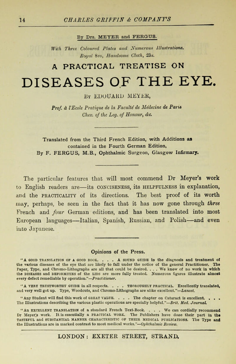 By Drs. MEYER and FERGUS. With Three Coloured Plates and Numerous Illustrations. Royal Svo, Handsome Cloth, 25s. A PRACTICAL TREATISE ON DISEASES OF THE EYE. By EDOUARU MEYER, Prof, a VEcole Pratique ale la FaculU de Me'decine de Paris Chev. of the Leg. of Honour, &o. Translated from the Third French Edition, with Additions as contained in the Fourth German Edition, By F. FERGUS, M.B., Ophthalmic Surgeon, Glasgow Infirmary. The particular features that will most commend Dr Meyer's work to English readers are—its conciseness, its helpfulness in explanation, and the practicality of its directions. The best proof of its worth may, perhaps, be seen in the fact that it has now gone through three, French and four German editions, and has been translated into most European languages—Italian, Spanish, Russian, and Polish—and even into Japanese. Opinions of the Press. A GOOD translation OP A GOOD BOOK. ... A sound GUIDE Id the diagnosis and treatment of the various diseases of the eye that are likely to faU under the notice of the general Practitioner. The Paper, Type, and Chromo-Lithographs are all that could be desired. . . . We know of no work in which the diseases and deformities of the lids are more fully treated. Numerous figures illustrate almost every defect remediable by operation.—Practitioner.  A vert trustworthy qcide in all respects. . . . thoroughly practical. Excellently translated, and very well got up. Type, Woodcuts, and Chromo-Lithographs are alike excellent.—Lancet. Any Student will find this work of great value. . . . The chapter on Cataract is excellent. . . . The Illustrations describing the various plastic operations are specially helpful.—Brit. Med. Journal. An excellent translation of a standard French Text-Book. . . . We can cordially recommend Dr Meyer;s work. It is essentially a practical work. The Publishers have done their part in the tasteful and substantial manner characteristic of their medical publications. The Type and the Illustrations are in marked contrast to most medical works.—Ophthalmic Review.